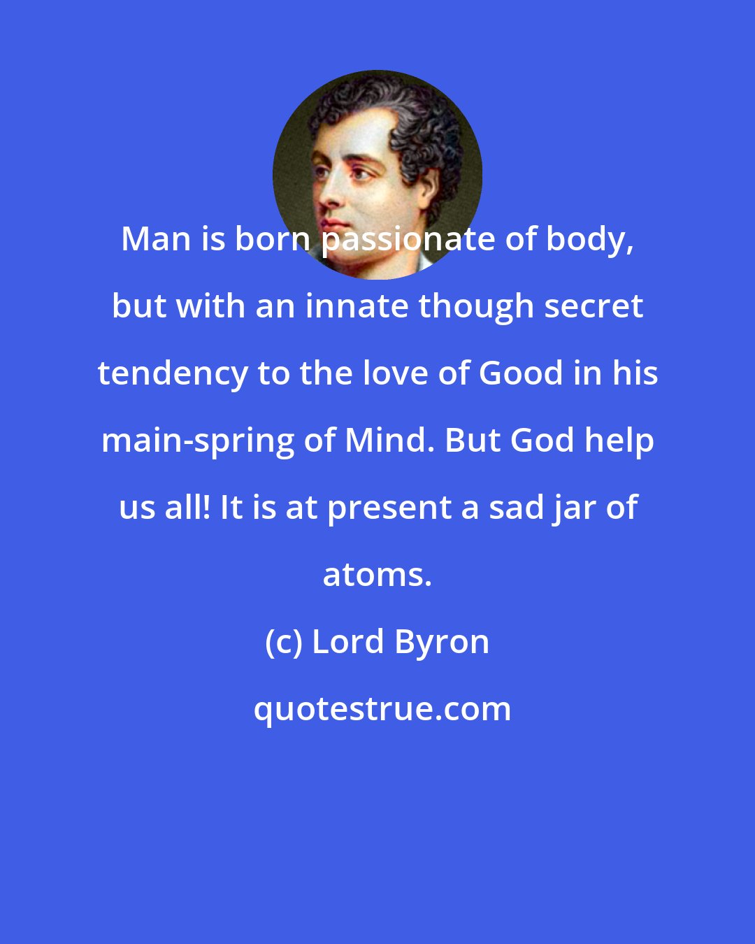 Lord Byron: Man is born passionate of body, but with an innate though secret tendency to the love of Good in his main-spring of Mind. But God help us all! It is at present a sad jar of atoms.