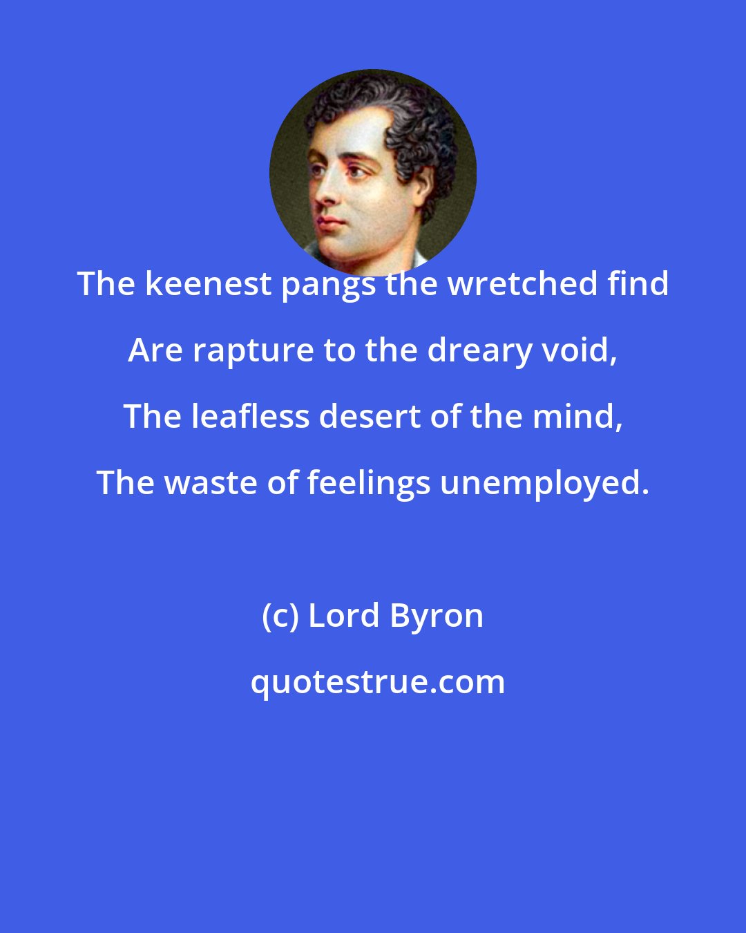 Lord Byron: The keenest pangs the wretched find Are rapture to the dreary void, The leafless desert of the mind, The waste of feelings unemployed.