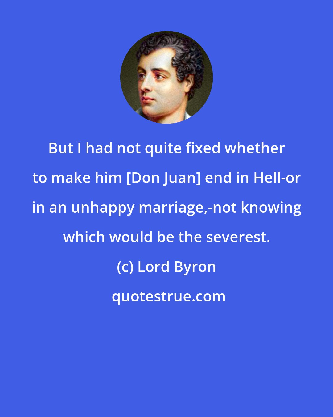 Lord Byron: But I had not quite fixed whether to make him [Don Juan] end in Hell-or in an unhappy marriage,-not knowing which would be the severest.