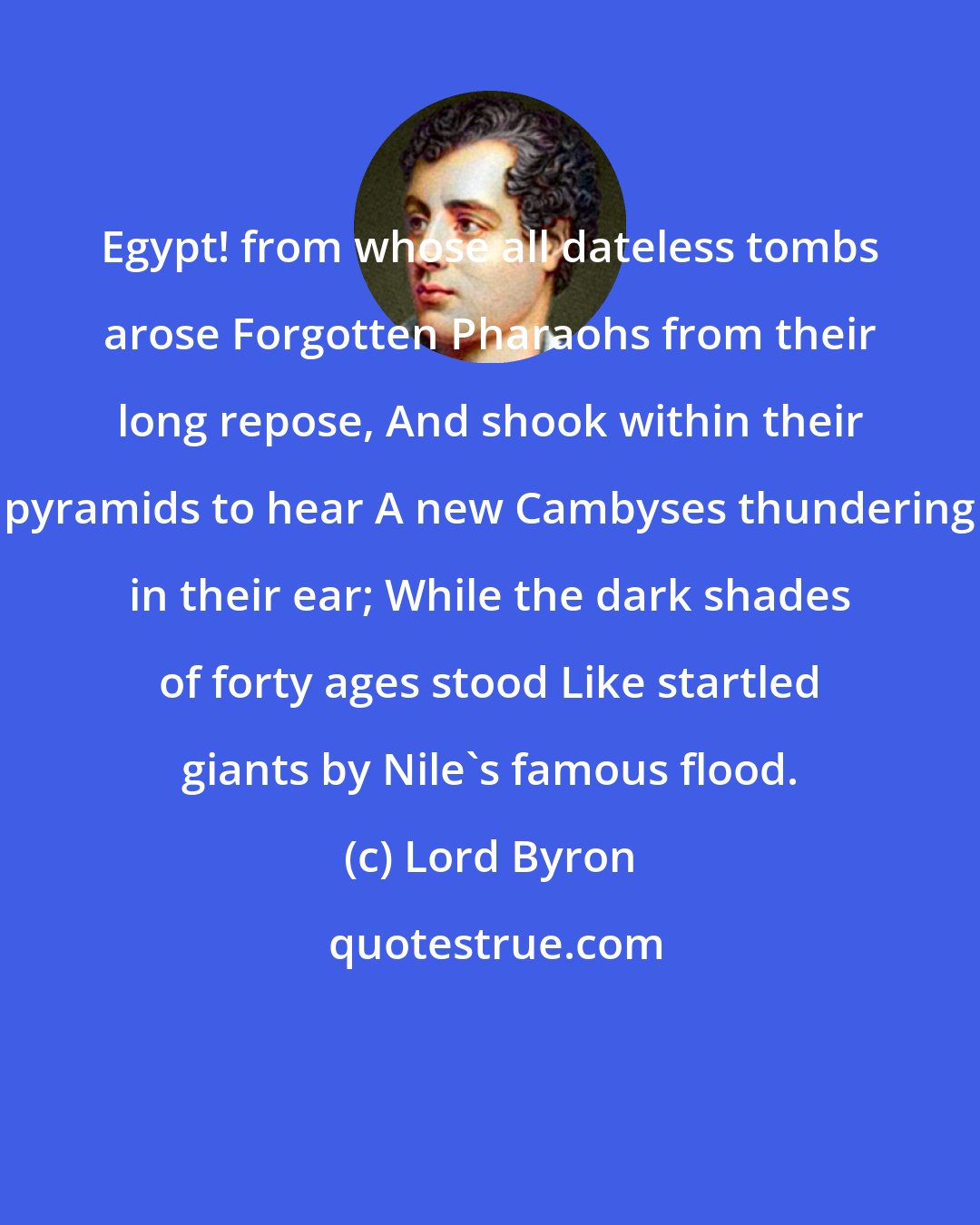 Lord Byron: Egypt! from whose all dateless tombs arose Forgotten Pharaohs from their long repose, And shook within their pyramids to hear A new Cambyses thundering in their ear; While the dark shades of forty ages stood Like startled giants by Nile's famous flood.