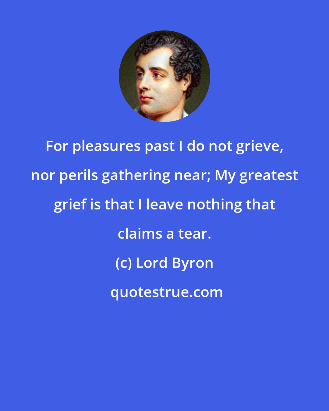 Lord Byron: For pleasures past I do not grieve, nor perils gathering near; My greatest grief is that I leave nothing that claims a tear.