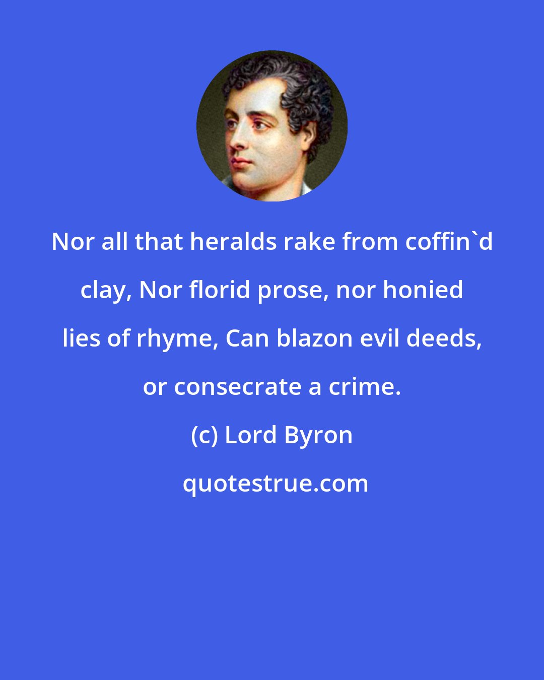 Lord Byron: Nor all that heralds rake from coffin'd clay, Nor florid prose, nor honied lies of rhyme, Can blazon evil deeds, or consecrate a crime.