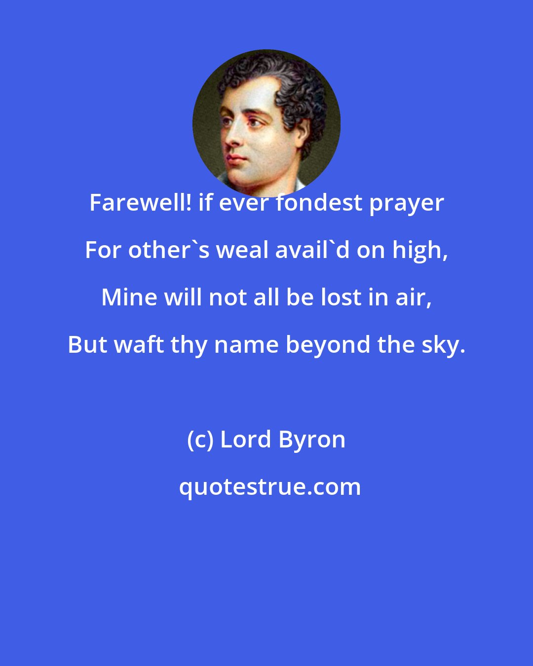 Lord Byron: Farewell! if ever fondest prayer For other's weal avail'd on high, Mine will not all be lost in air, But waft thy name beyond the sky.