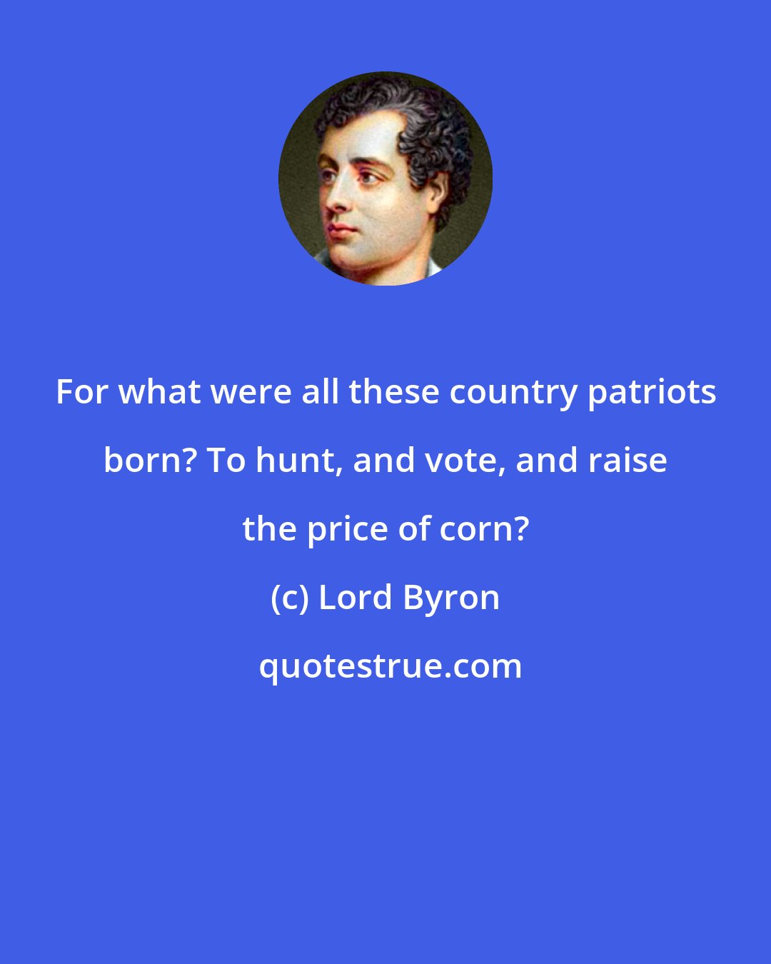 Lord Byron: For what were all these country patriots born? To hunt, and vote, and raise the price of corn?