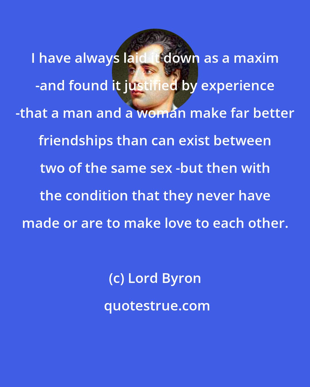 Lord Byron: I have always laid it down as a maxim -and found it justified by experience -that a man and a woman make far better friendships than can exist between two of the same sex -but then with the condition that they never have made or are to make love to each other.