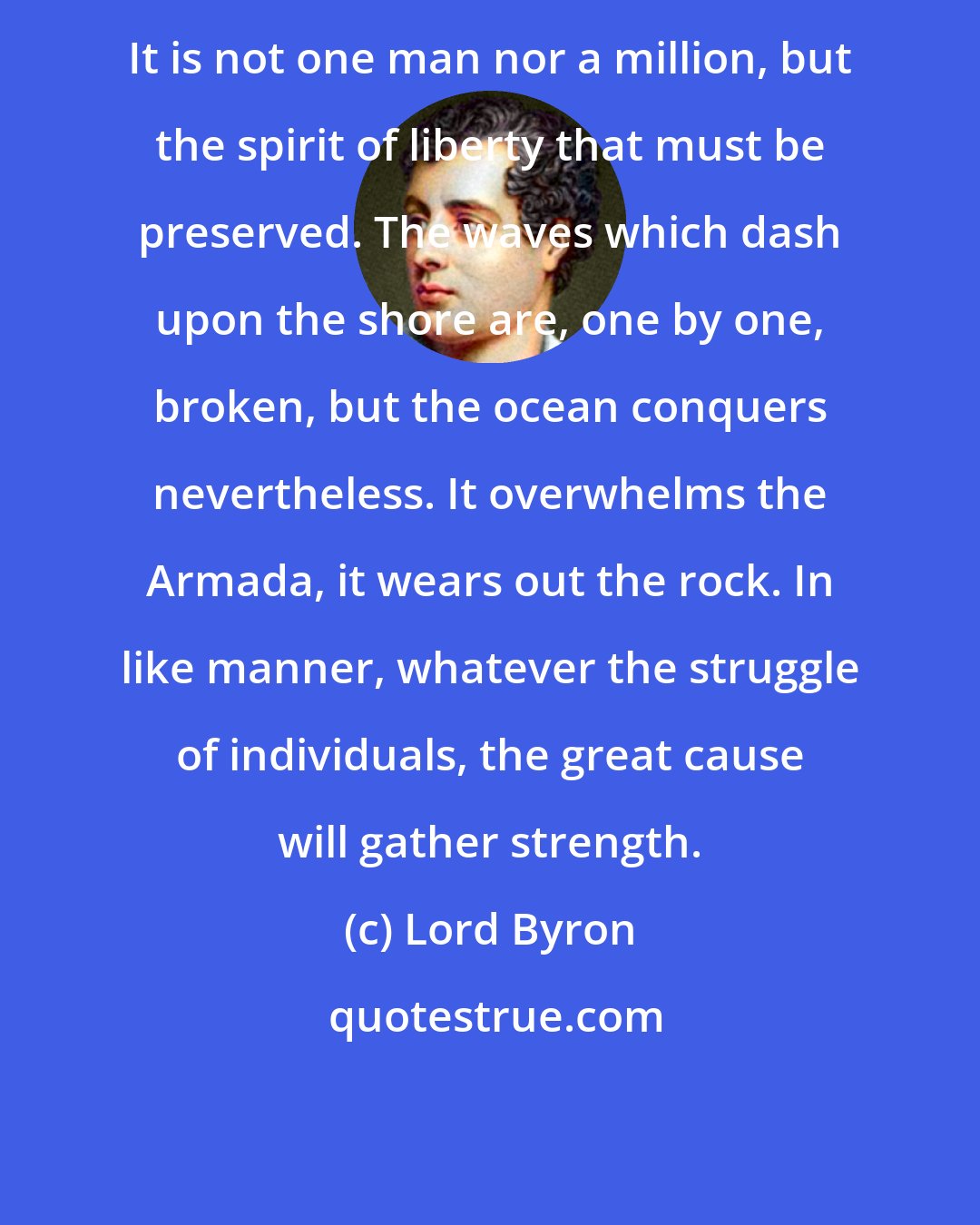 Lord Byron: It is not one man nor a million, but the spirit of liberty that must be preserved. The waves which dash upon the shore are, one by one, broken, but the ocean conquers nevertheless. It overwhelms the Armada, it wears out the rock. In like manner, whatever the struggle of individuals, the great cause will gather strength.