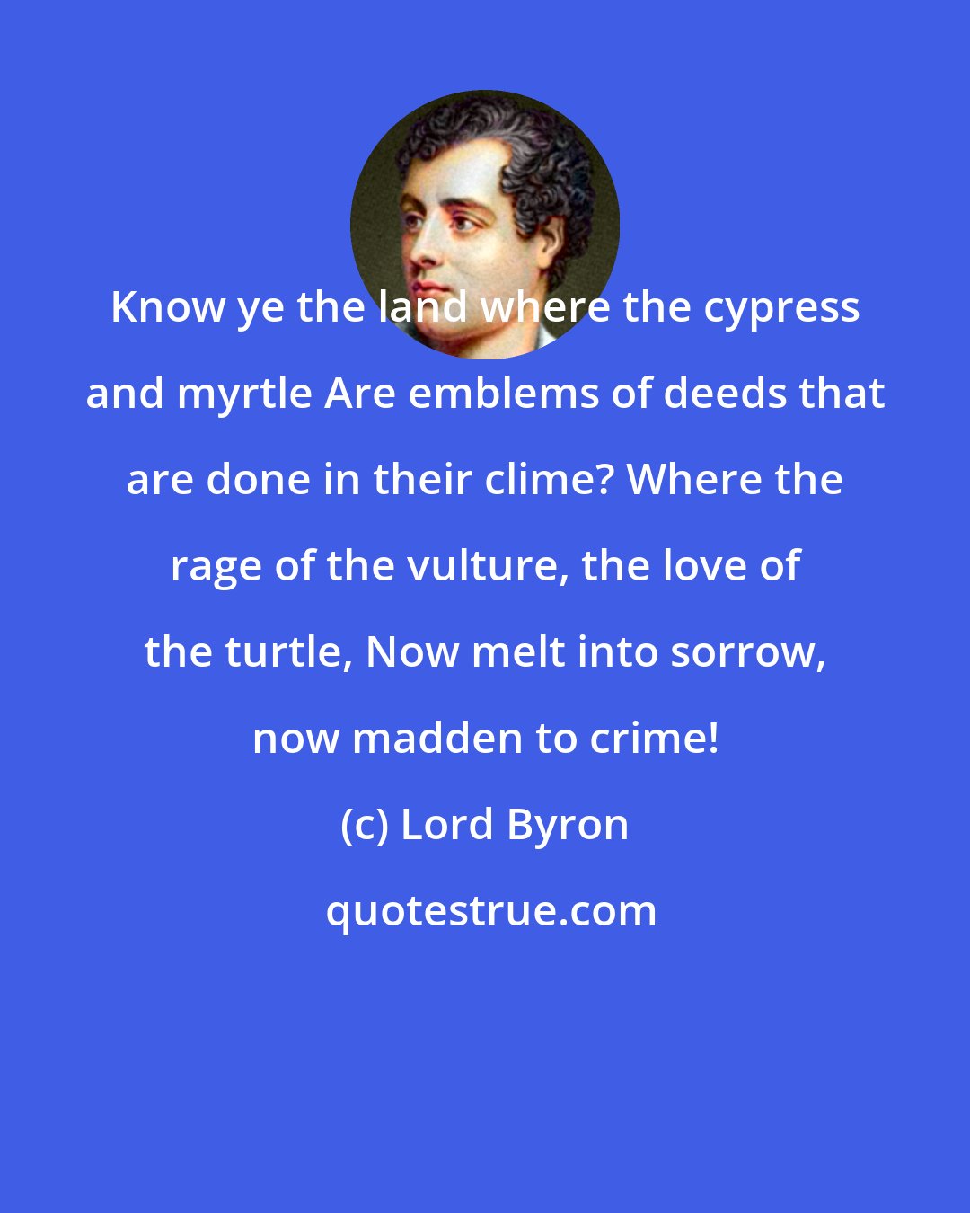 Lord Byron: Know ye the land where the cypress and myrtle Are emblems of deeds that are done in their clime? Where the rage of the vulture, the love of the turtle, Now melt into sorrow, now madden to crime!