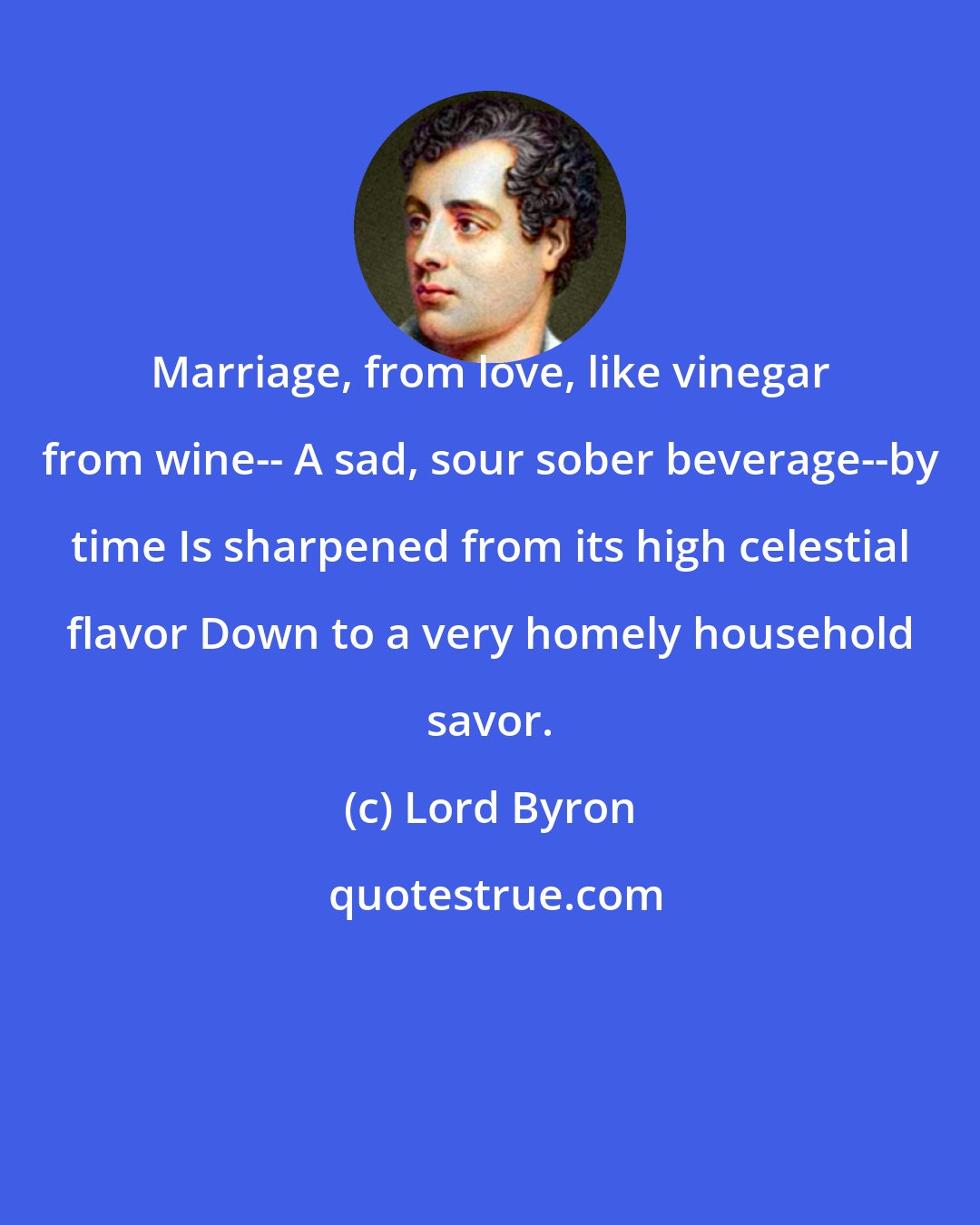 Lord Byron: Marriage, from love, like vinegar from wine-- A sad, sour sober beverage--by time Is sharpened from its high celestial flavor Down to a very homely household savor.