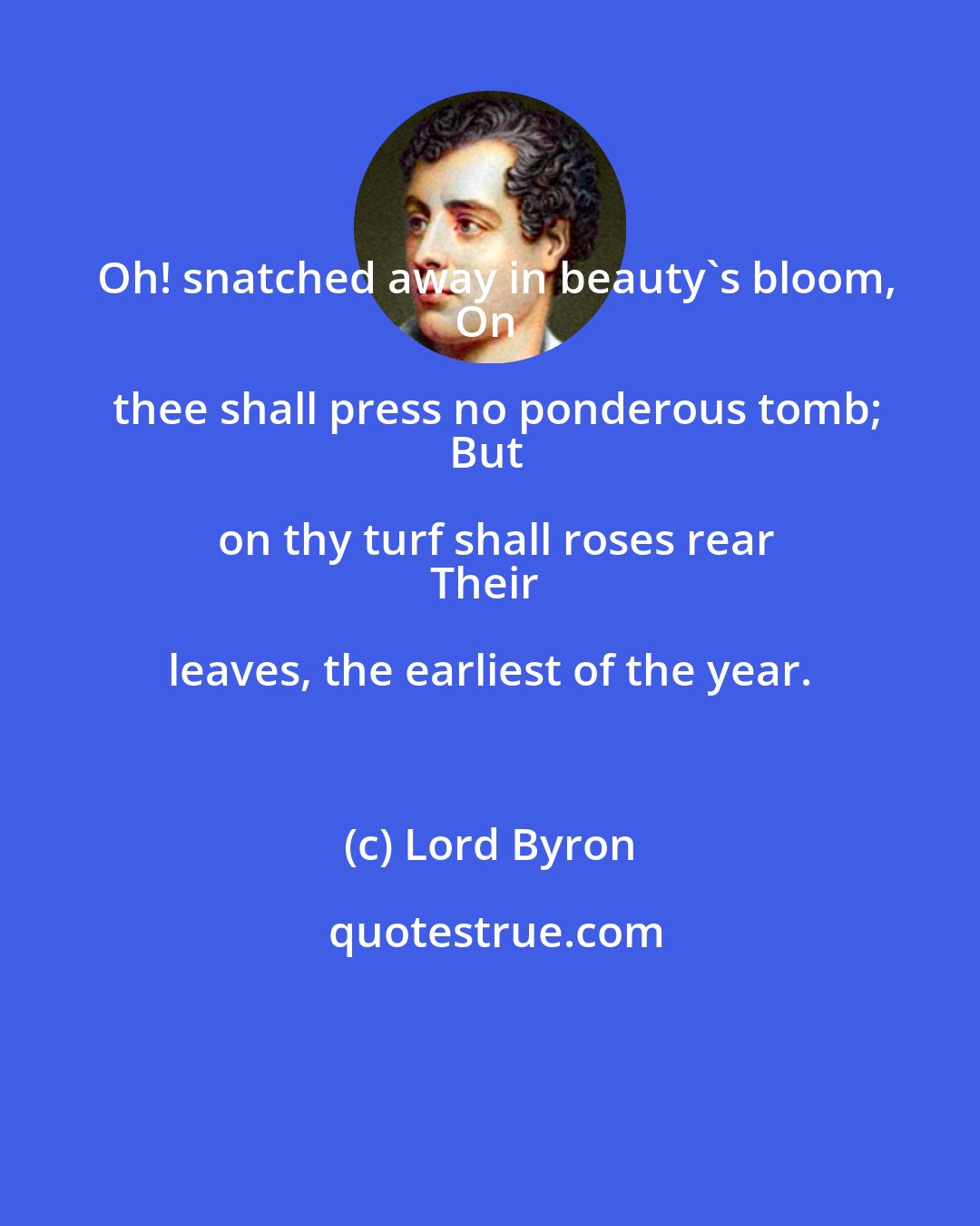 Lord Byron: Oh! snatched away in beauty's bloom,
On thee shall press no ponderous tomb;
But on thy turf shall roses rear
Their leaves, the earliest of the year.