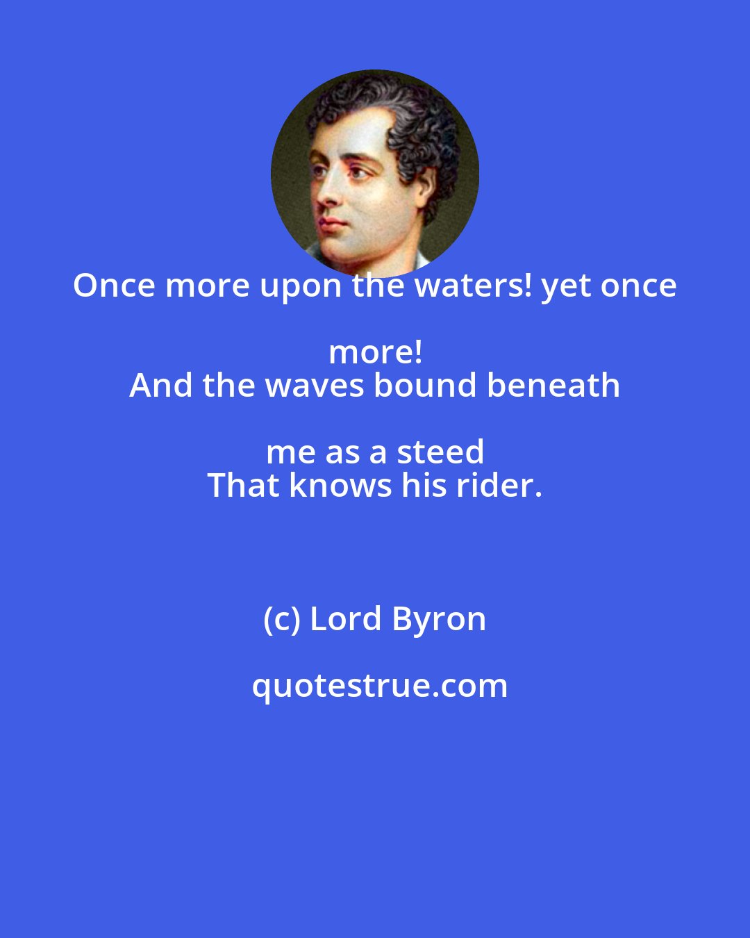 Lord Byron: Once more upon the waters! yet once more! 
 And the waves bound beneath me as a steed 
 That knows his rider.