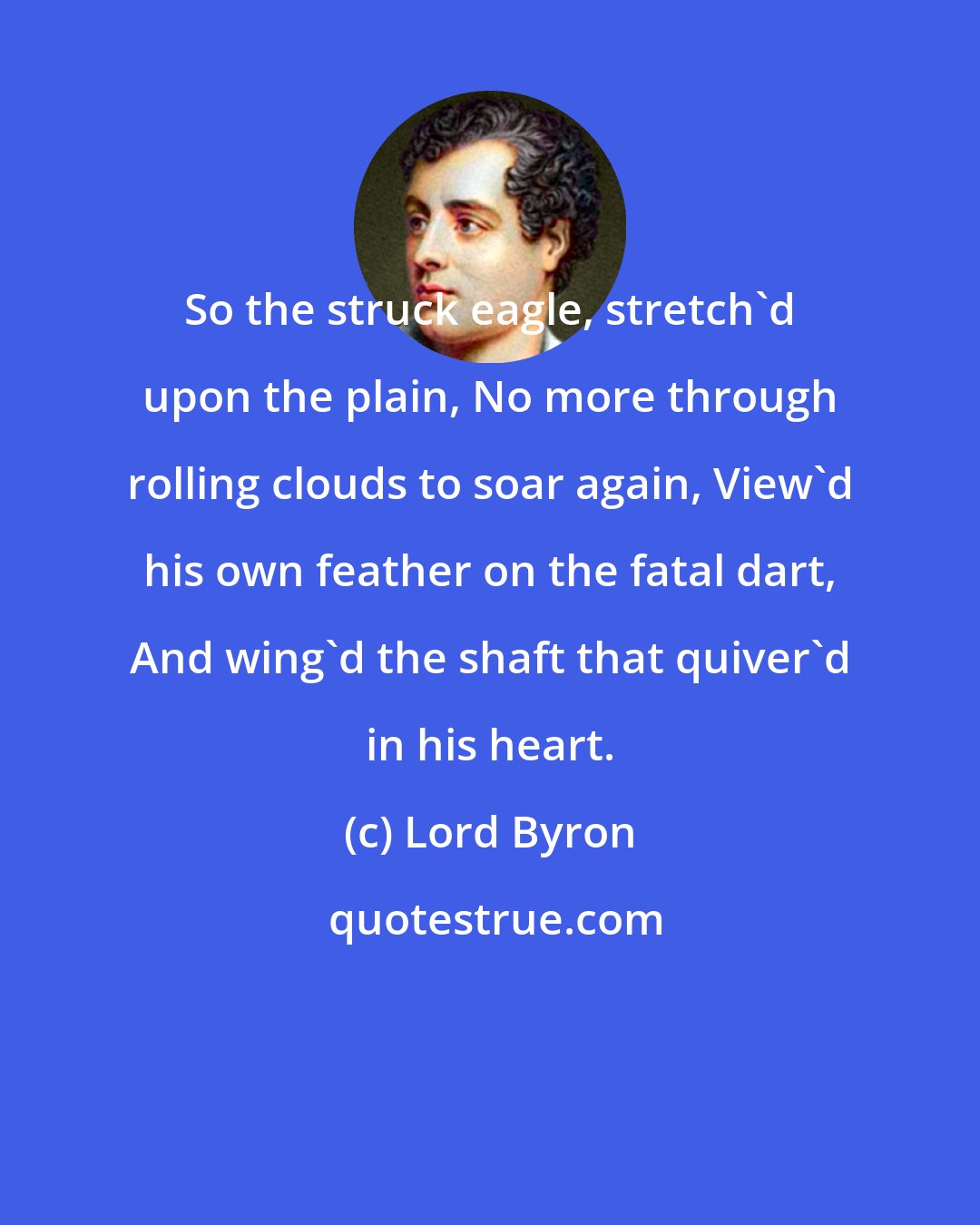 Lord Byron: So the struck eagle, stretch'd upon the plain, No more through rolling clouds to soar again, View'd his own feather on the fatal dart, And wing'd the shaft that quiver'd in his heart.