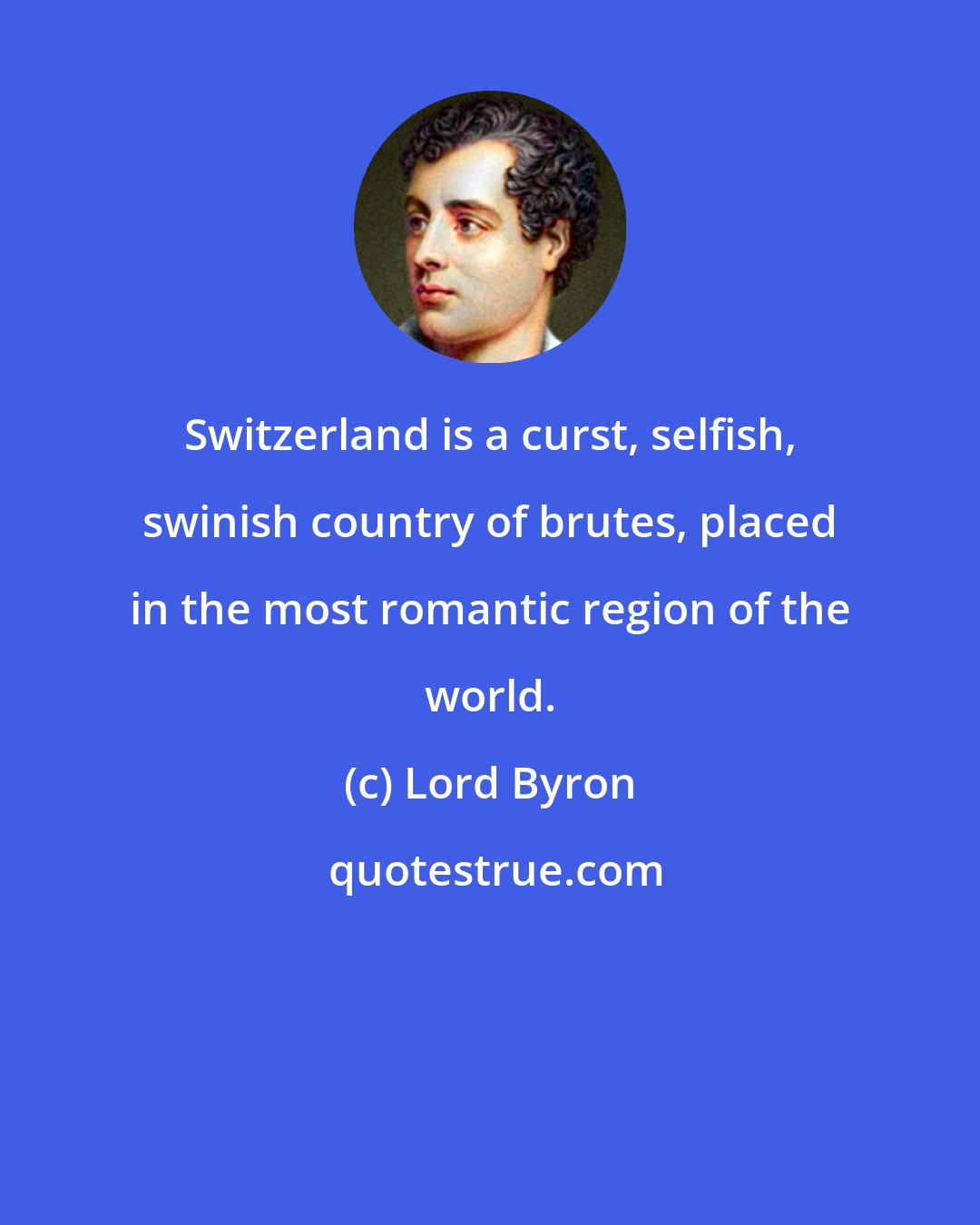 Lord Byron: Switzerland is a curst, selfish, swinish country of brutes, placed in the most romantic region of the world.