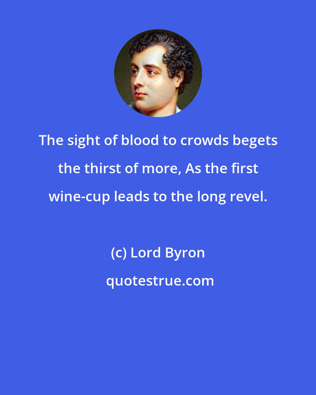 Lord Byron: The sight of blood to crowds begets the thirst of more, As the first wine-cup leads to the long revel.