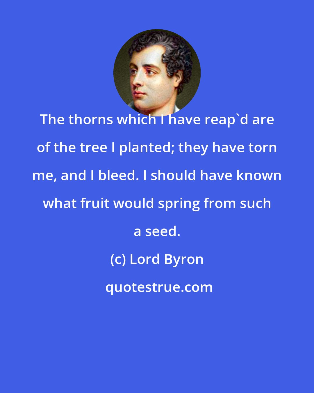 Lord Byron: The thorns which I have reap'd are of the tree I planted; they have torn me, and I bleed. I should have known what fruit would spring from such a seed.