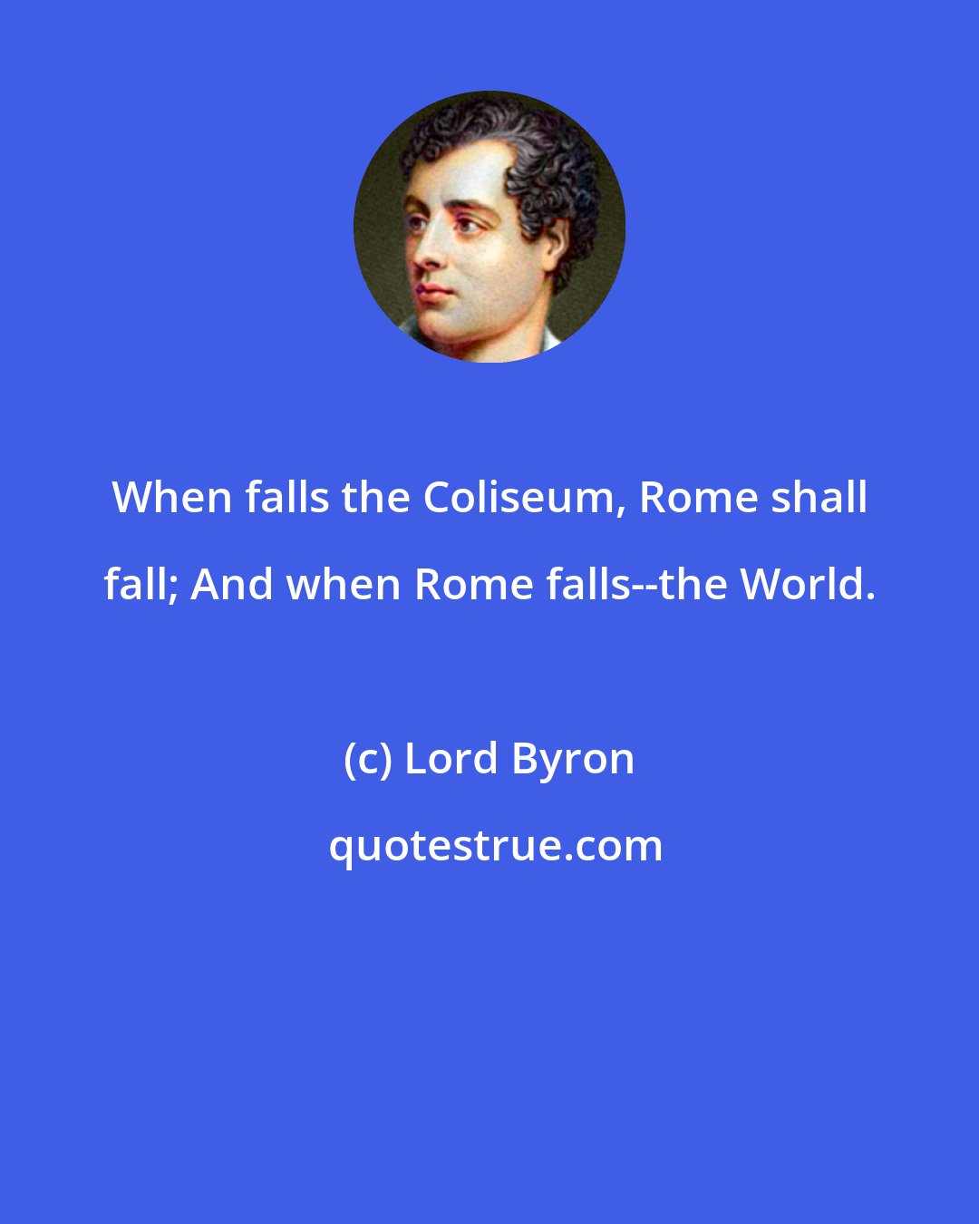 Lord Byron: When falls the Coliseum, Rome shall fall; And when Rome falls--the World.