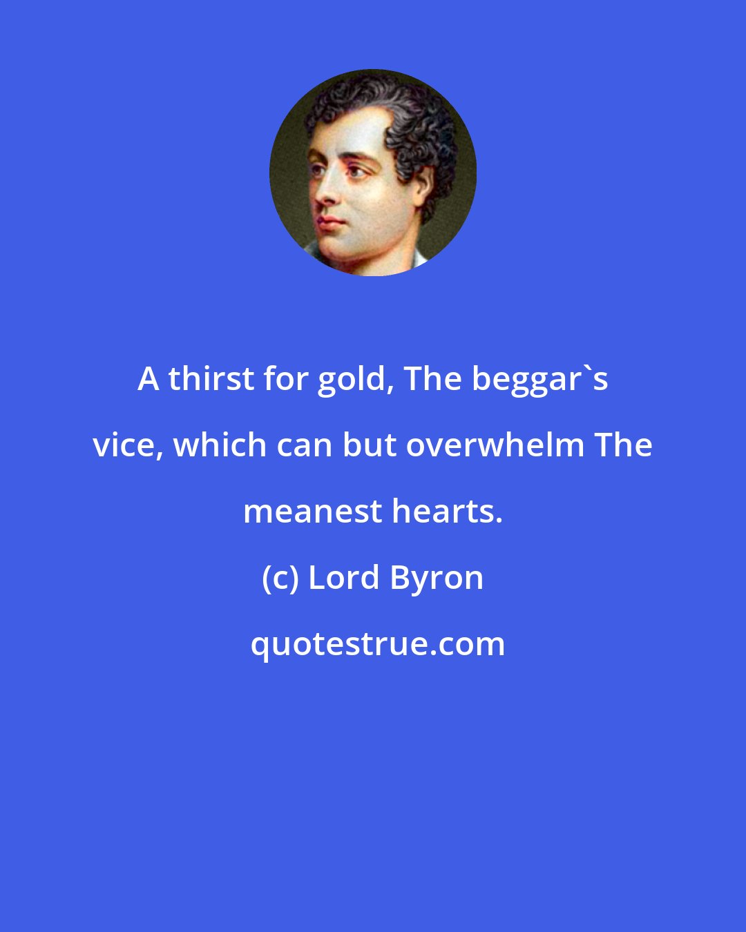 Lord Byron: A thirst for gold, The beggar's vice, which can but overwhelm The meanest hearts.