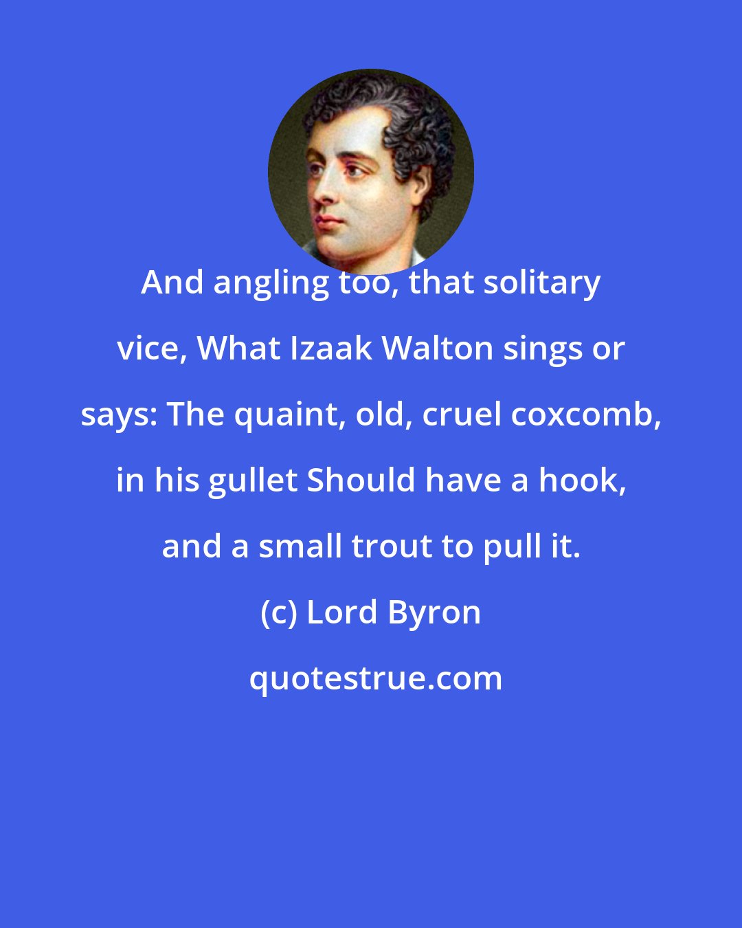 Lord Byron: And angling too, that solitary vice, What Izaak Walton sings or says: The quaint, old, cruel coxcomb, in his gullet Should have a hook, and a small trout to pull it.