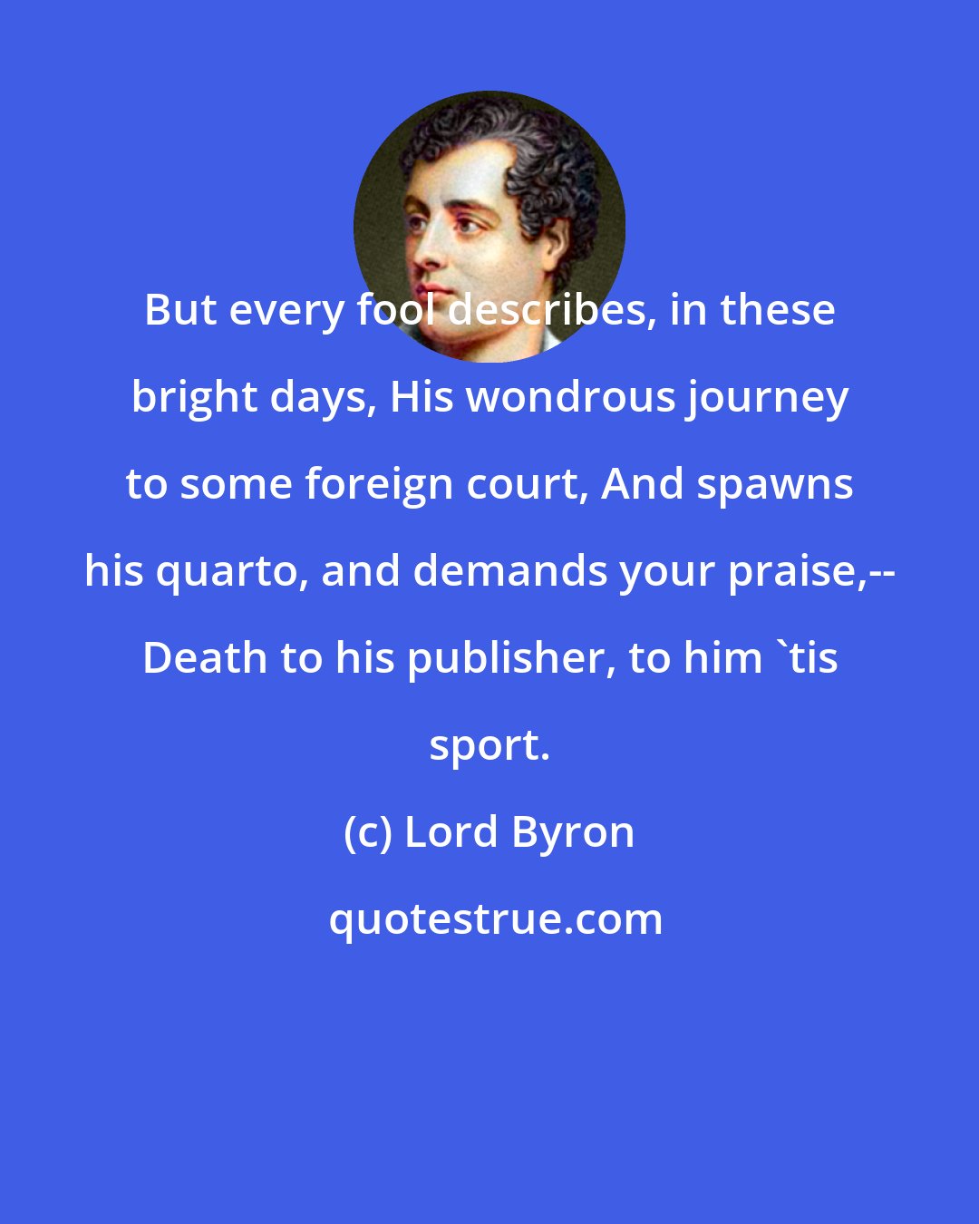 Lord Byron: But every fool describes, in these bright days, His wondrous journey to some foreign court, And spawns his quarto, and demands your praise,-- Death to his publisher, to him 'tis sport.