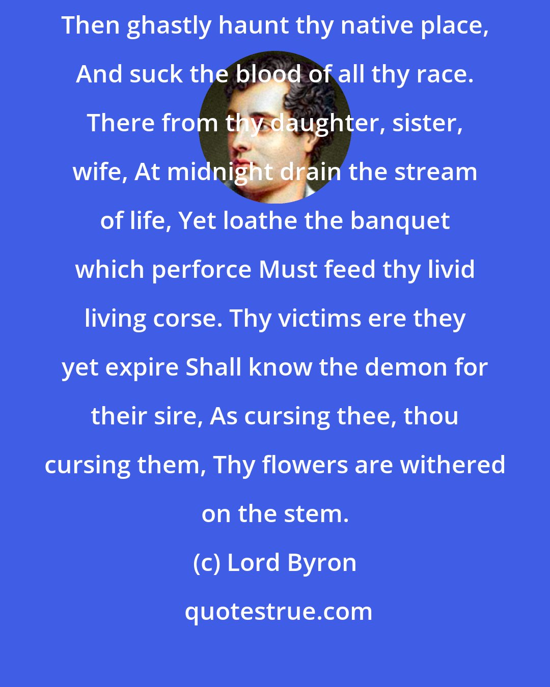 Lord Byron: But first, on earth as vampire sent, Thy corse shall from its tomb be rent, Then ghastly haunt thy native place, And suck the blood of all thy race. There from thy daughter, sister, wife, At midnight drain the stream of life, Yet loathe the banquet which perforce Must feed thy livid living corse. Thy victims ere they yet expire Shall know the demon for their sire, As cursing thee, thou cursing them, Thy flowers are withered on the stem.