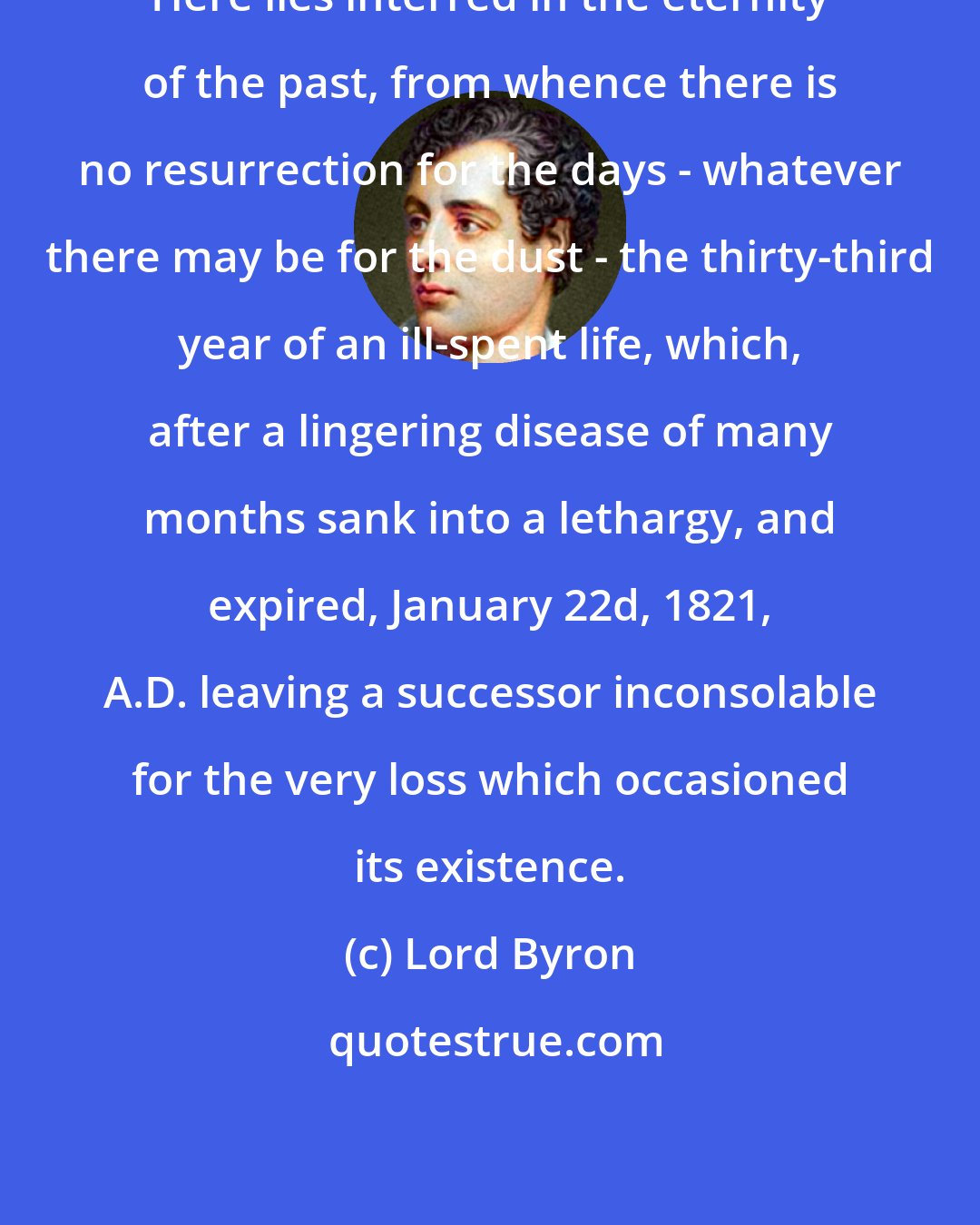 Lord Byron: Here lies interred in the eternity of the past, from whence there is no resurrection for the days - whatever there may be for the dust - the thirty-third year of an ill-spent life, which, after a lingering disease of many months sank into a lethargy, and expired, January 22d, 1821, A.D. leaving a successor inconsolable for the very loss which occasioned its existence.