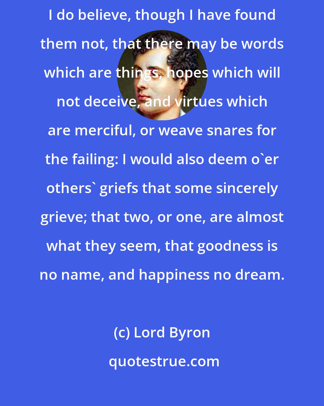 Lord Byron: I have not loved the world, nor the world me, but let us part fair foes; I do believe, though I have found them not, that there may be words which are things, hopes which will not deceive, and virtues which are merciful, or weave snares for the failing: I would also deem o'er others' griefs that some sincerely grieve; that two, or one, are almost what they seem, that goodness is no name, and happiness no dream.