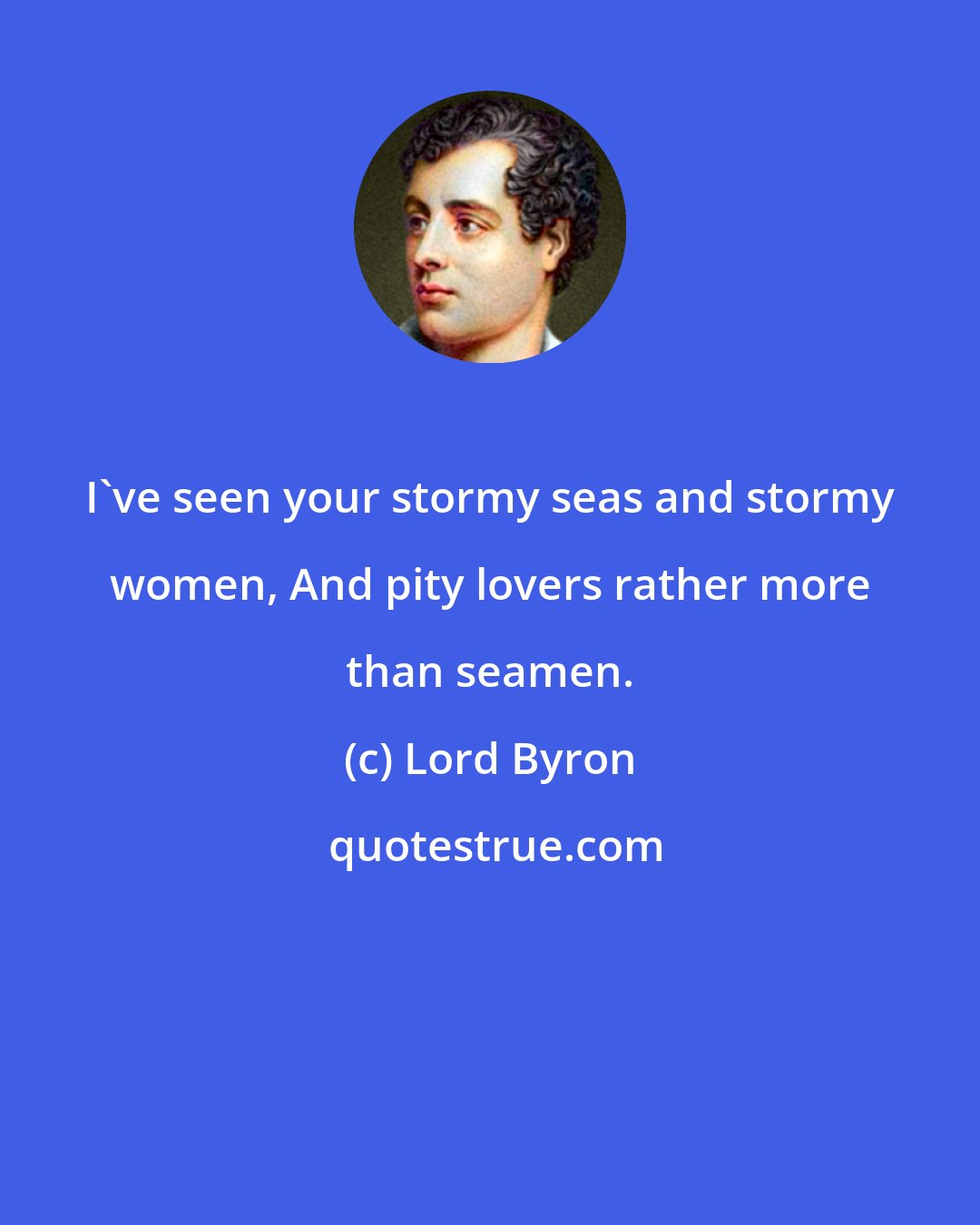 Lord Byron: I've seen your stormy seas and stormy women, And pity lovers rather more than seamen.