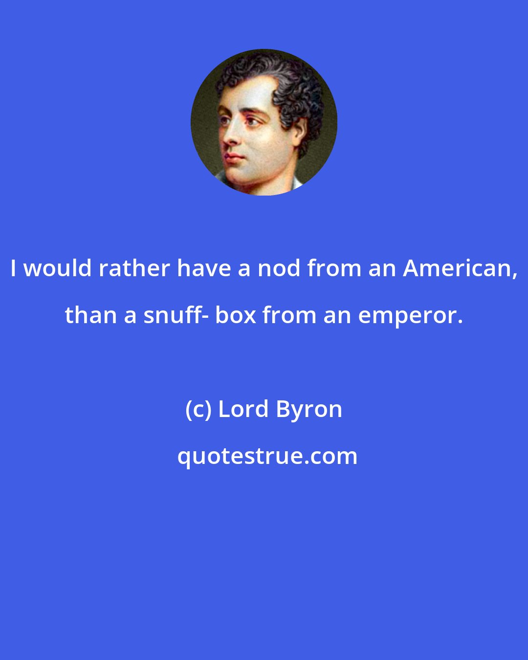 Lord Byron: I would rather have a nod from an American, than a snuff- box from an emperor.