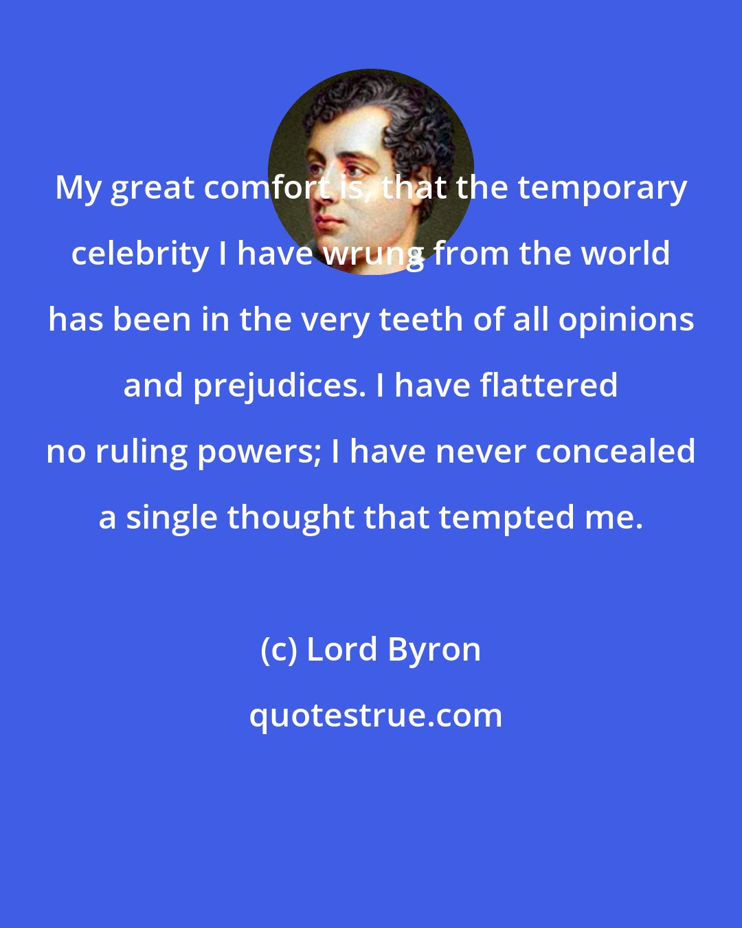 Lord Byron: My great comfort is, that the temporary celebrity I have wrung from the world has been in the very teeth of all opinions and prejudices. I have flattered no ruling powers; I have never concealed a single thought that tempted me.