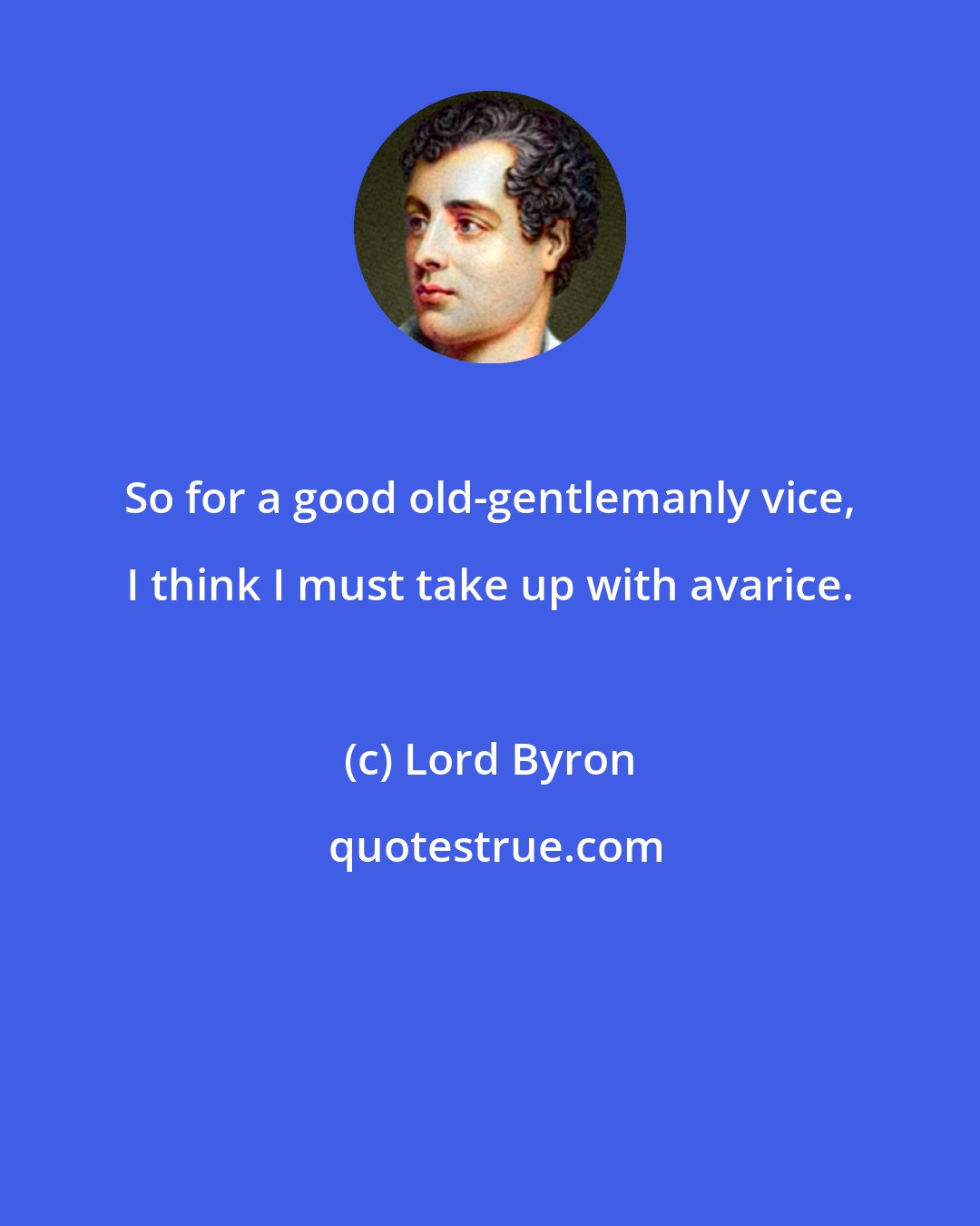 Lord Byron: So for a good old-gentlemanly vice, I think I must take up with avarice.