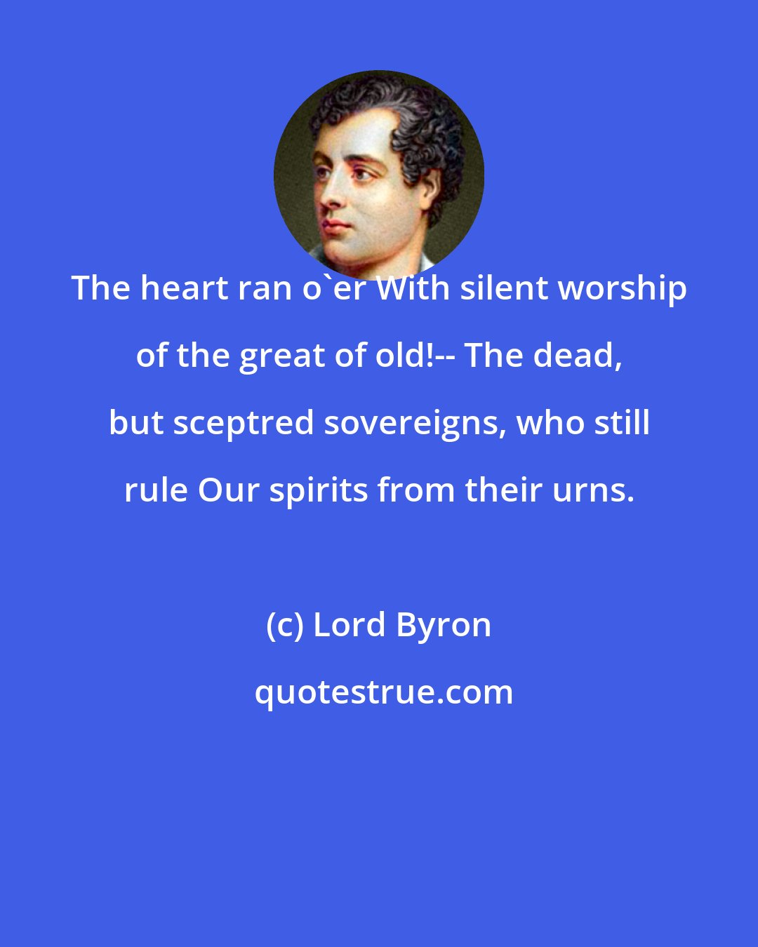 Lord Byron: The heart ran o'er With silent worship of the great of old!-- The dead, but sceptred sovereigns, who still rule Our spirits from their urns.