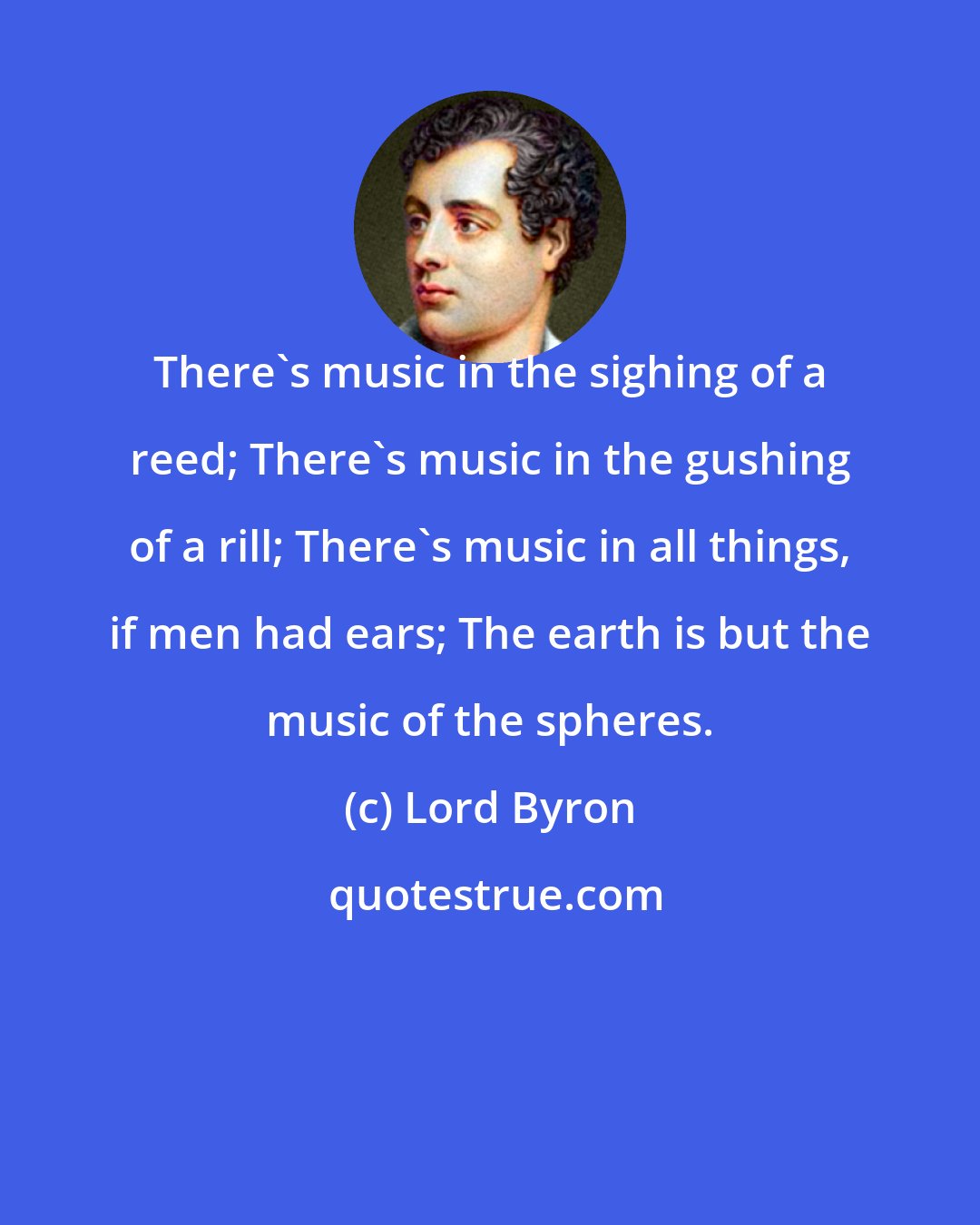 Lord Byron: There's music in the sighing of a reed; There's music in the gushing of a rill; There's music in all things, if men had ears; The earth is but the music of the spheres.