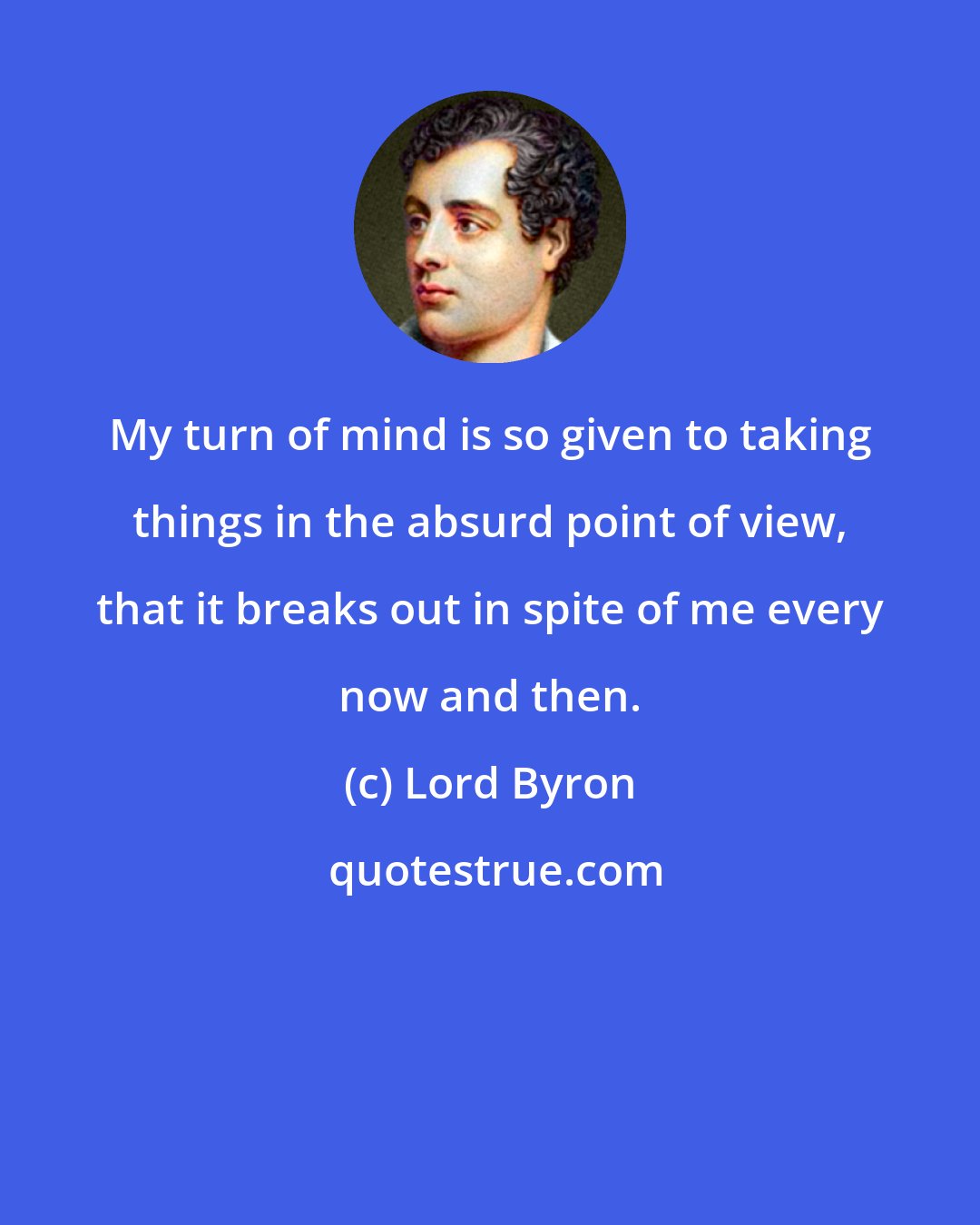 Lord Byron: My turn of mind is so given to taking things in the absurd point of view, that it breaks out in spite of me every now and then.