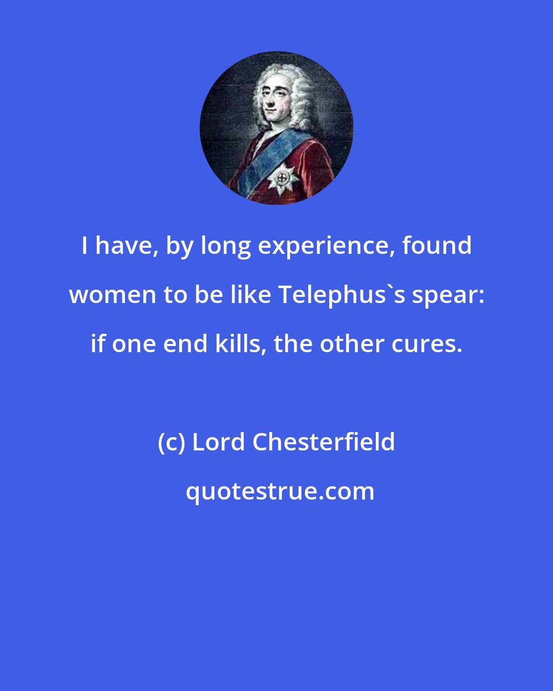 Lord Chesterfield: I have, by long experience, found women to be like Telephus's spear: if one end kills, the other cures.