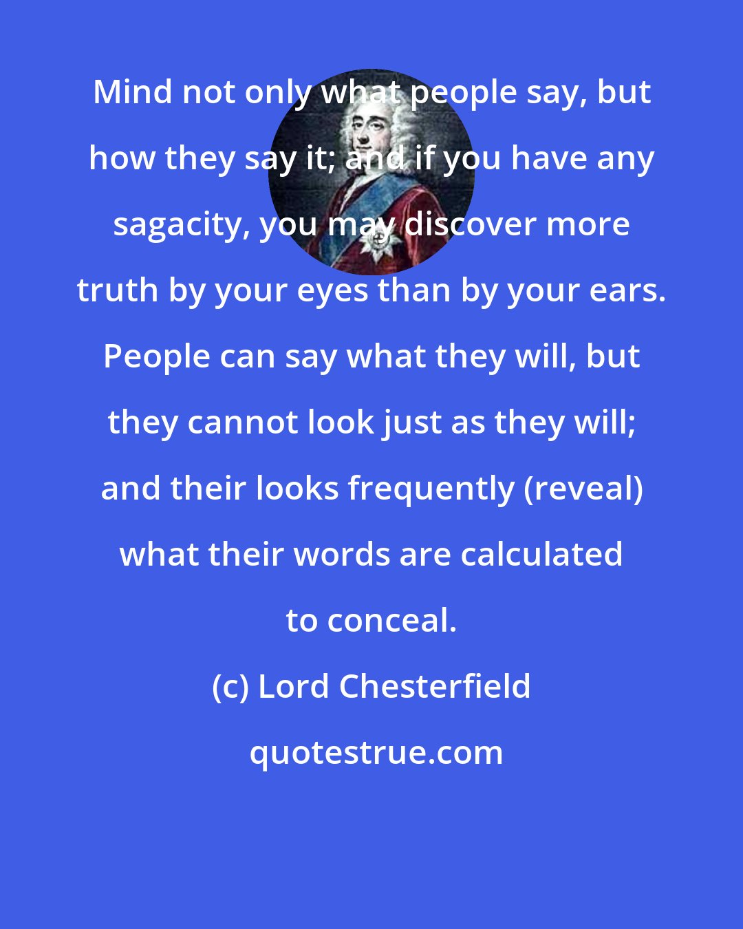 Lord Chesterfield: Mind not only what people say, but how they say it; and if you have any sagacity, you may discover more truth by your eyes than by your ears. People can say what they will, but they cannot look just as they will; and their looks frequently (reveal) what their words are calculated to conceal.