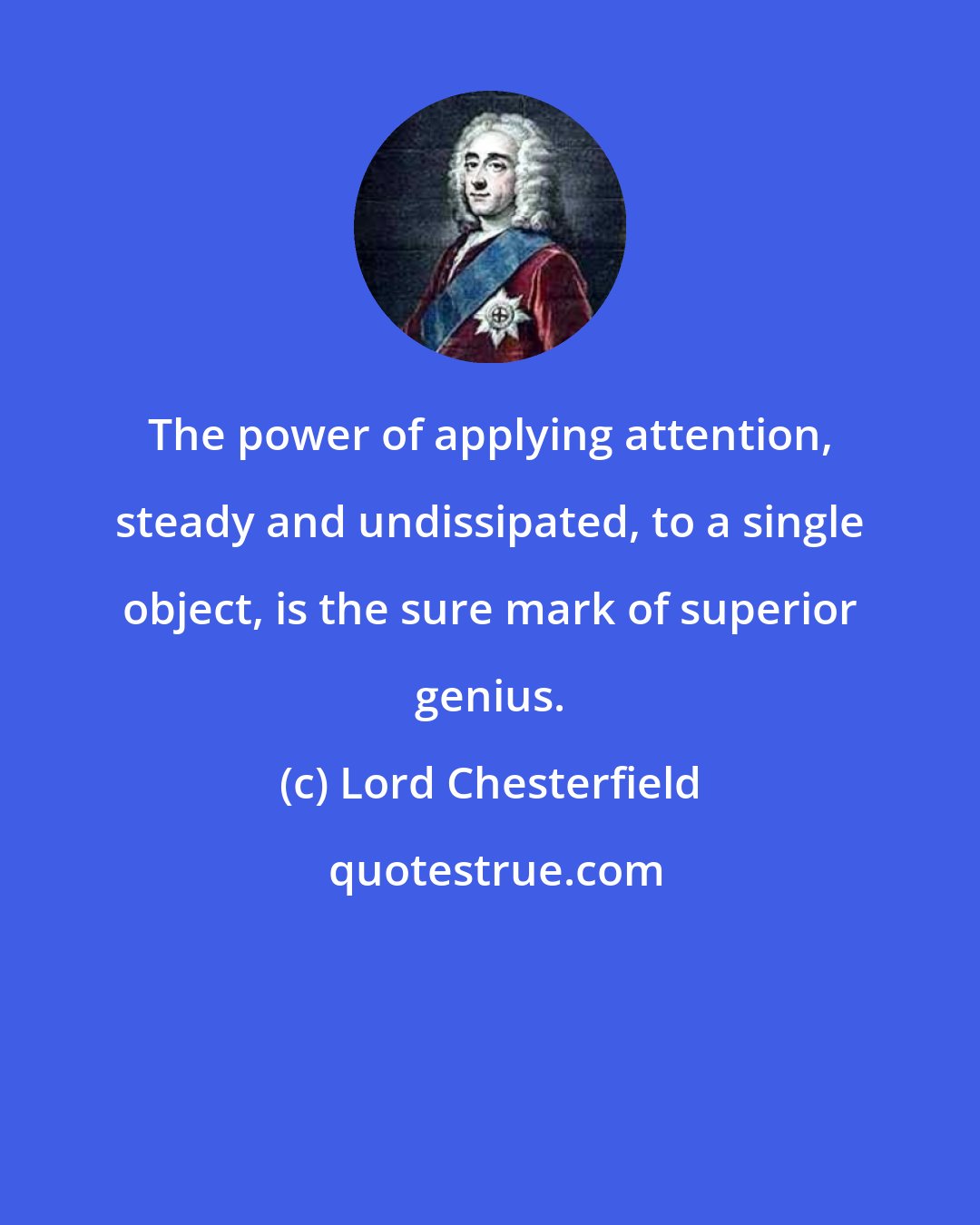 Lord Chesterfield: The power of applying attention, steady and undissipated, to a single object, is the sure mark of superior genius.