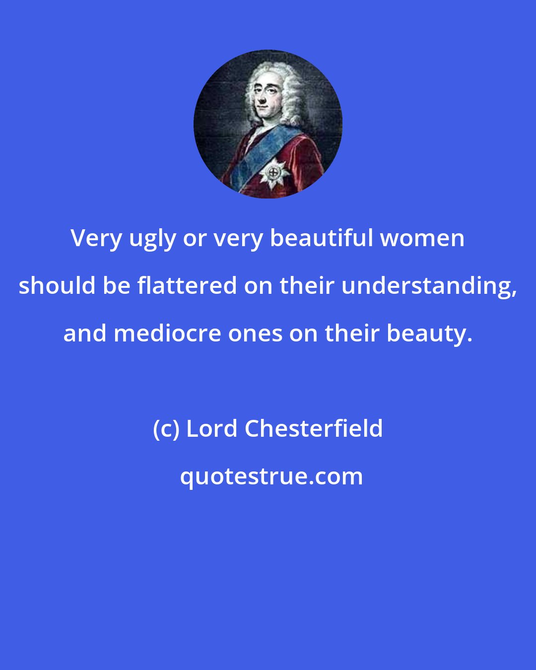 Lord Chesterfield: Very ugly or very beautiful women should be flattered on their understanding, and mediocre ones on their beauty.