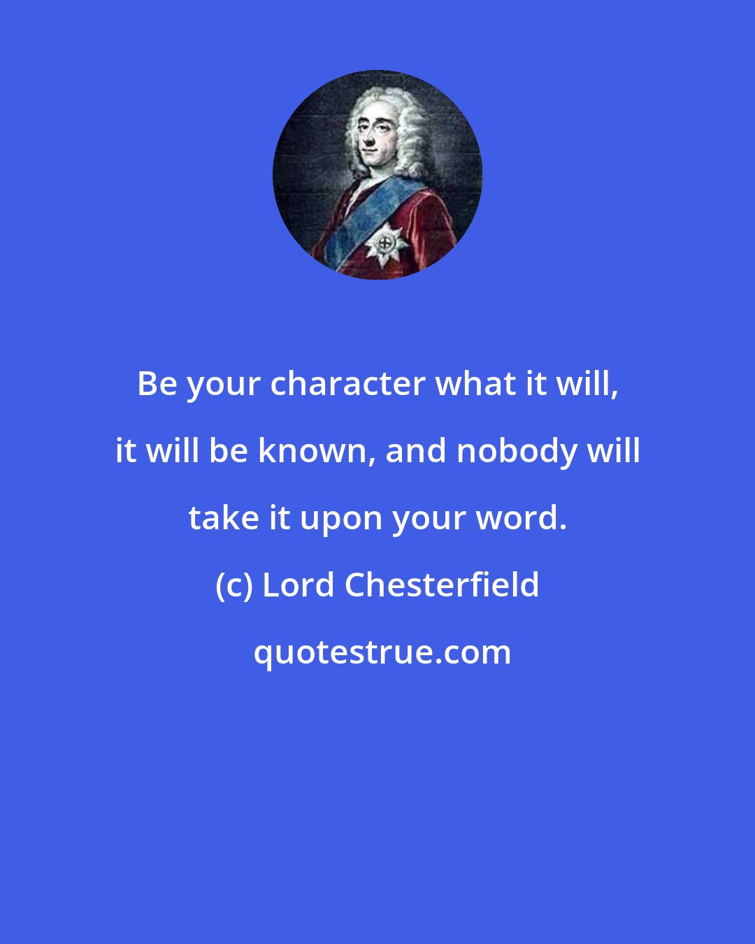 Lord Chesterfield: Be your character what it will, it will be known, and nobody will take it upon your word.