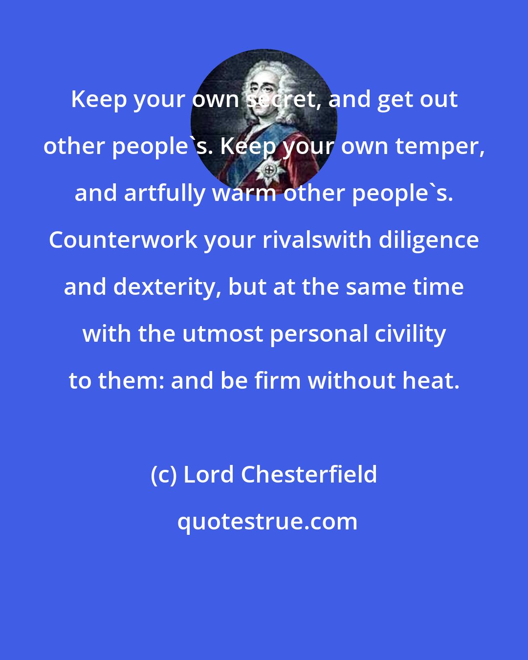 Lord Chesterfield: Keep your own secret, and get out other people's. Keep your own temper, and artfully warm other people's. Counterwork your rivalswith diligence and dexterity, but at the same time with the utmost personal civility to them: and be firm without heat.