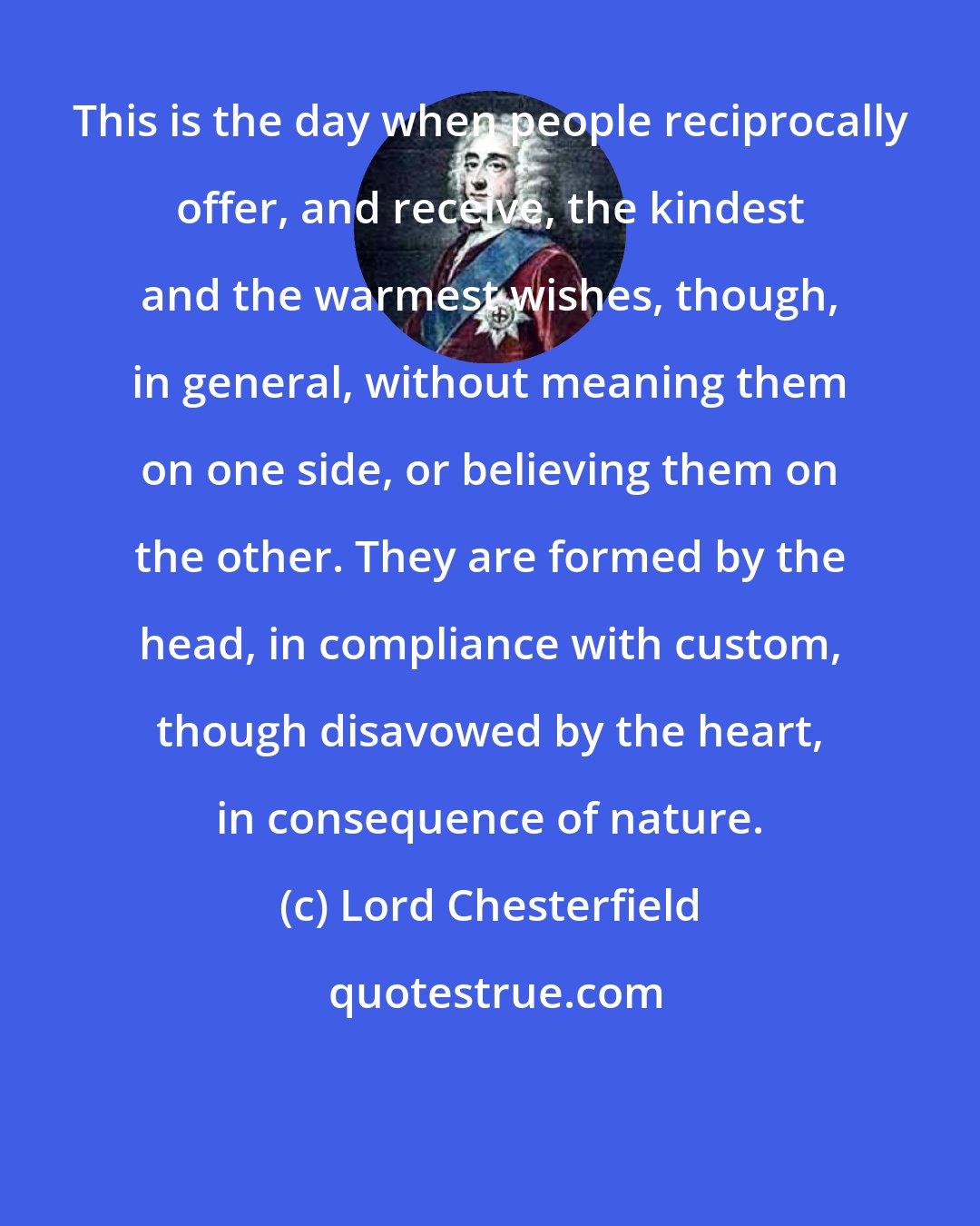 Lord Chesterfield: This is the day when people reciprocally offer, and receive, the kindest and the warmest wishes, though, in general, without meaning them on one side, or believing them on the other. They are formed by the head, in compliance with custom, though disavowed by the heart, in consequence of nature.
