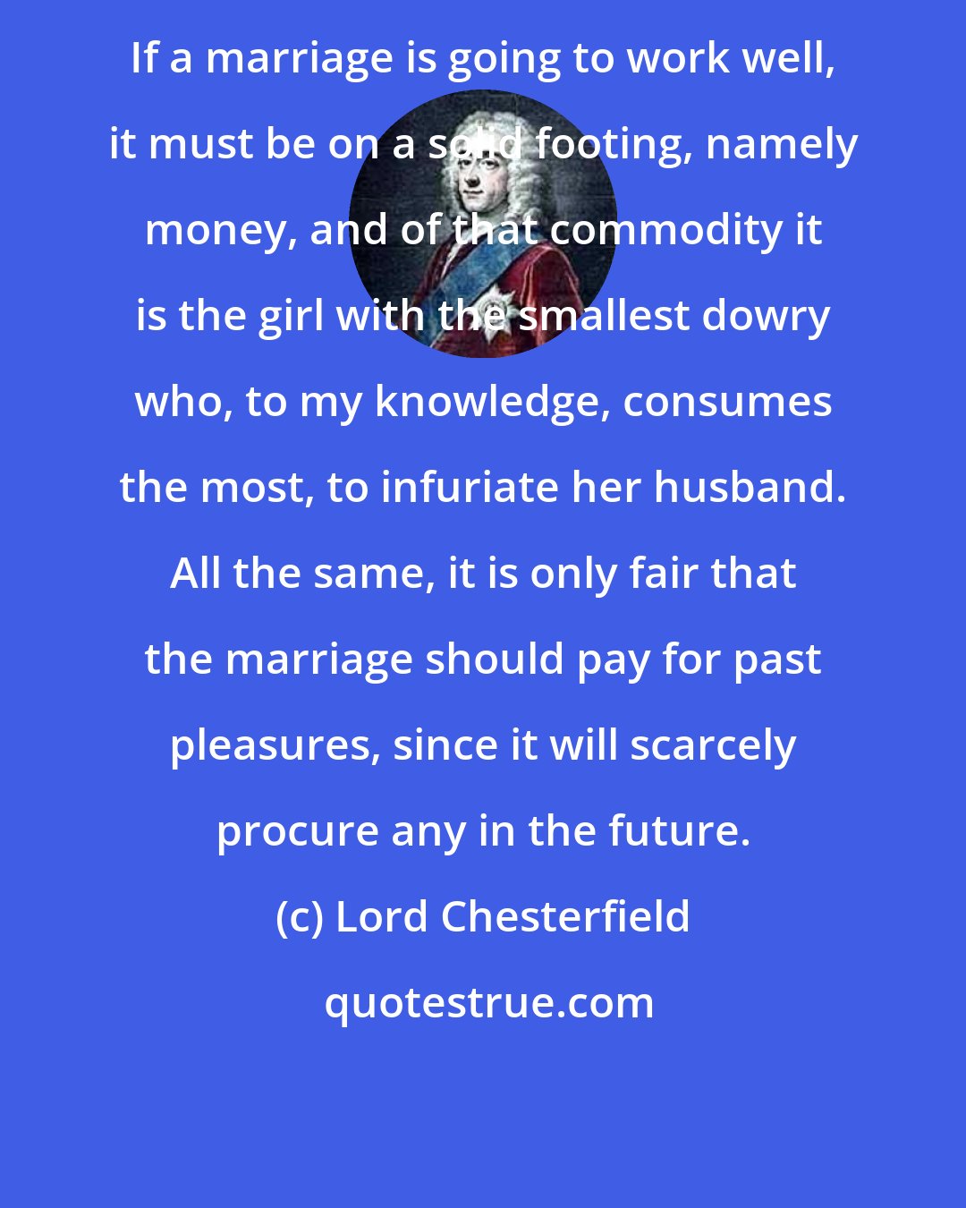 Lord Chesterfield: If a marriage is going to work well, it must be on a solid footing, namely money, and of that commodity it is the girl with the smallest dowry who, to my knowledge, consumes the most, to infuriate her husband. All the same, it is only fair that the marriage should pay for past pleasures, since it will scarcely procure any in the future.