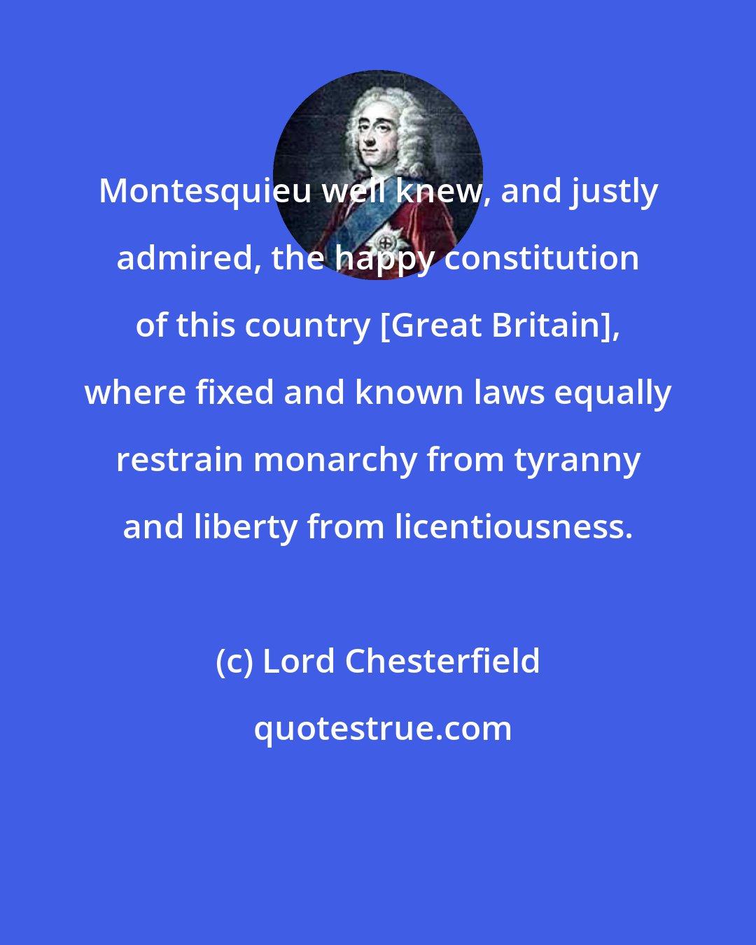 Lord Chesterfield: Montesquieu well knew, and justly admired, the happy constitution of this country [Great Britain], where fixed and known laws equally restrain monarchy from tyranny and liberty from licentiousness.