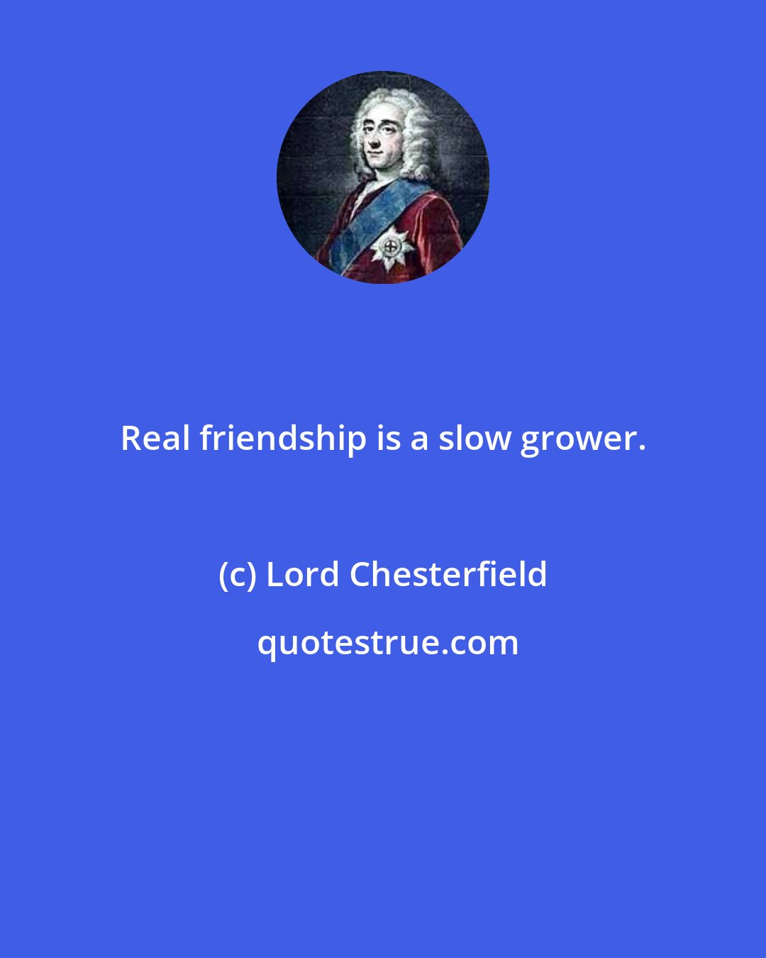 Lord Chesterfield: Real friendship is a slow grower.