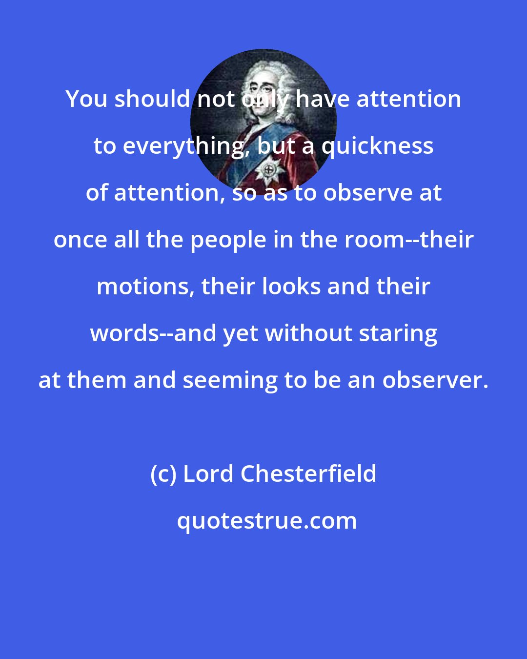 Lord Chesterfield: You should not only have attention to everything, but a quickness of attention, so as to observe at once all the people in the room--their motions, their looks and their words--and yet without staring at them and seeming to be an observer.