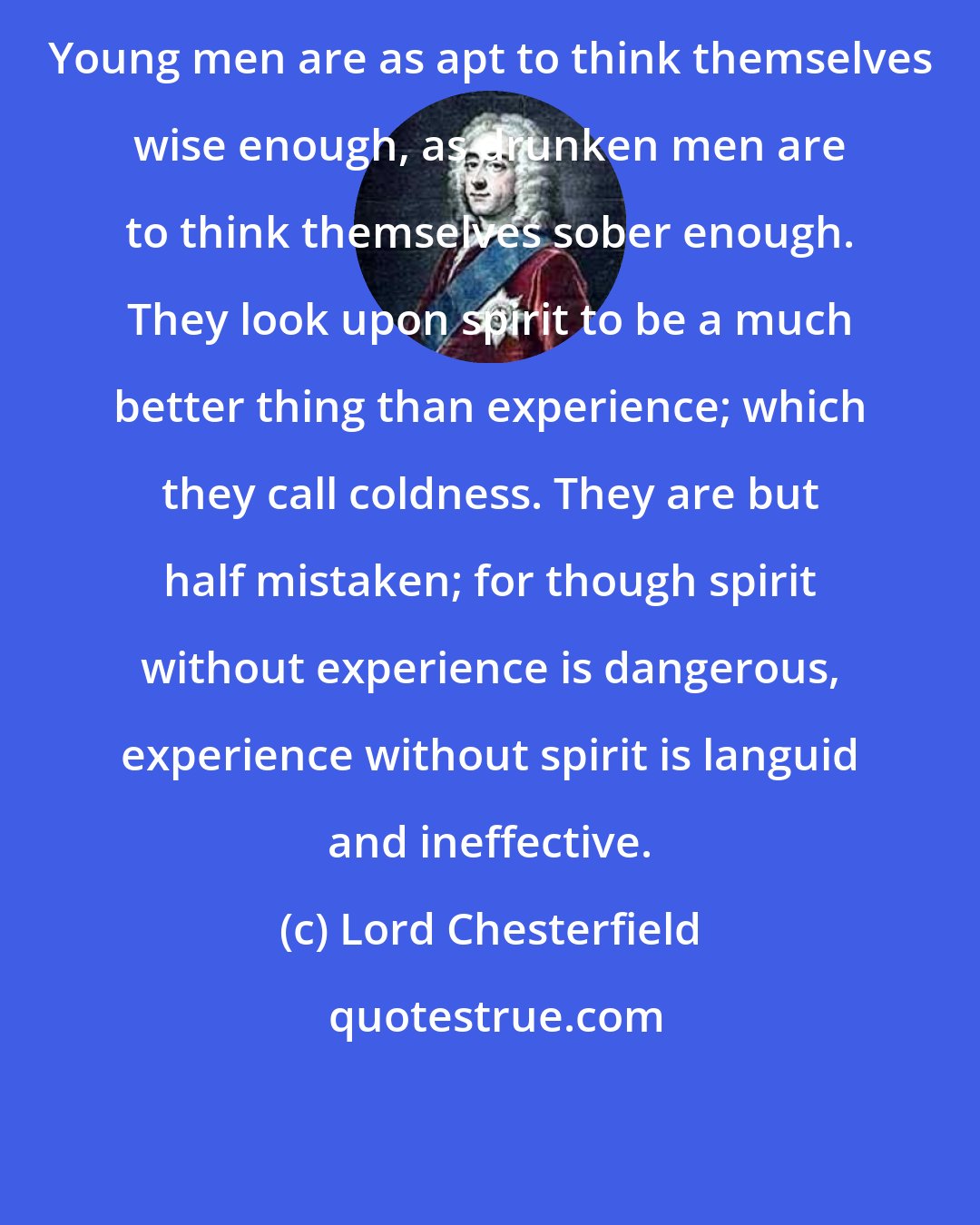Lord Chesterfield: Young men are as apt to think themselves wise enough, as drunken men are to think themselves sober enough. They look upon spirit to be a much better thing than experience; which they call coldness. They are but half mistaken; for though spirit without experience is dangerous, experience without spirit is languid and ineffective.
