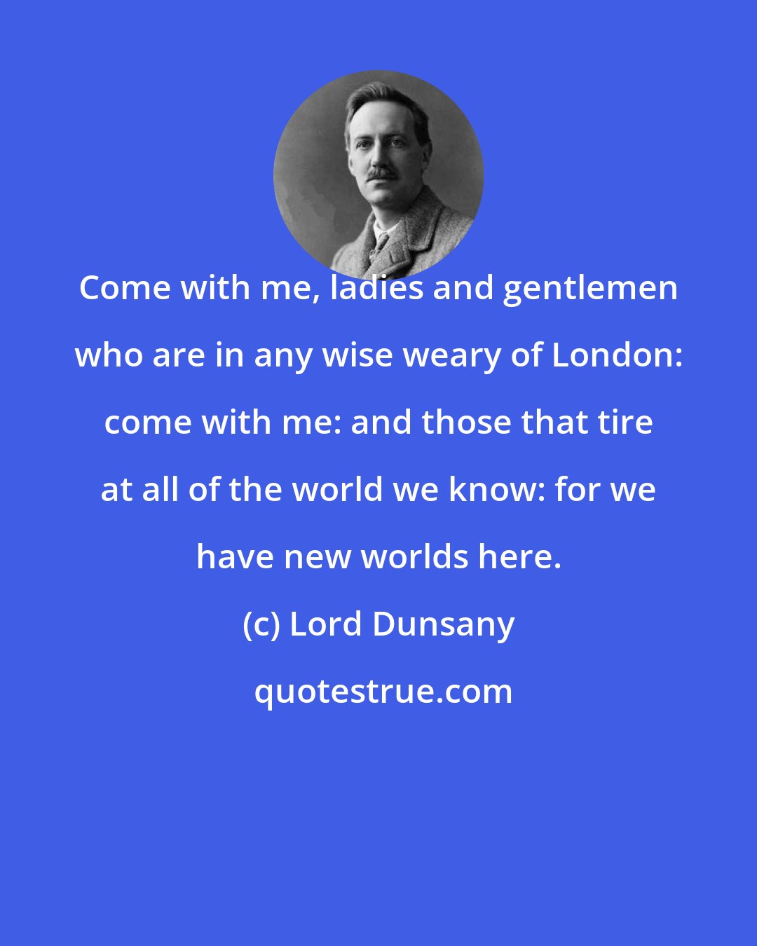 Lord Dunsany: Come with me, ladies and gentlemen who are in any wise weary of London: come with me: and those that tire at all of the world we know: for we have new worlds here.