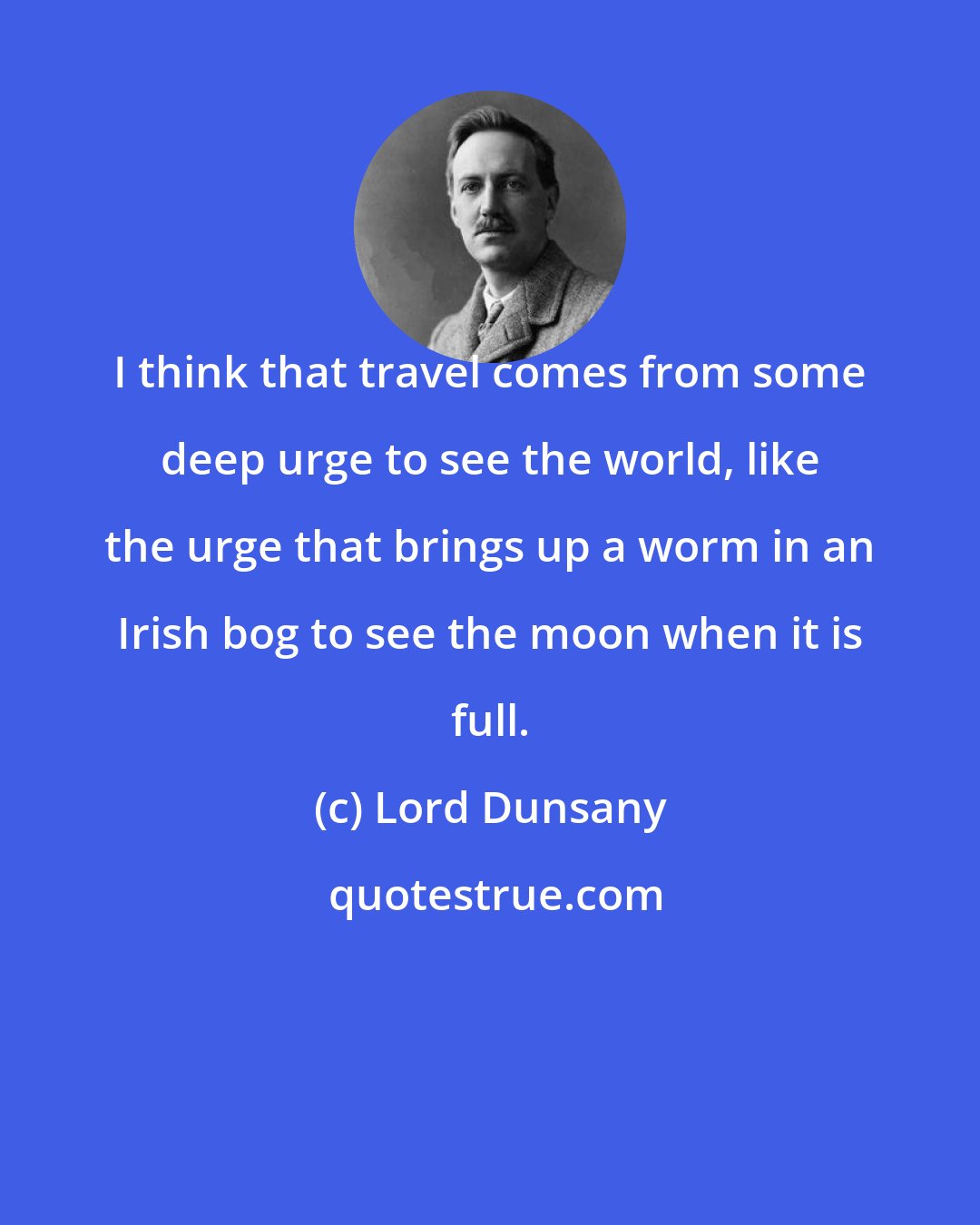 Lord Dunsany: I think that travel comes from some deep urge to see the world, like the urge that brings up a worm in an Irish bog to see the moon when it is full.