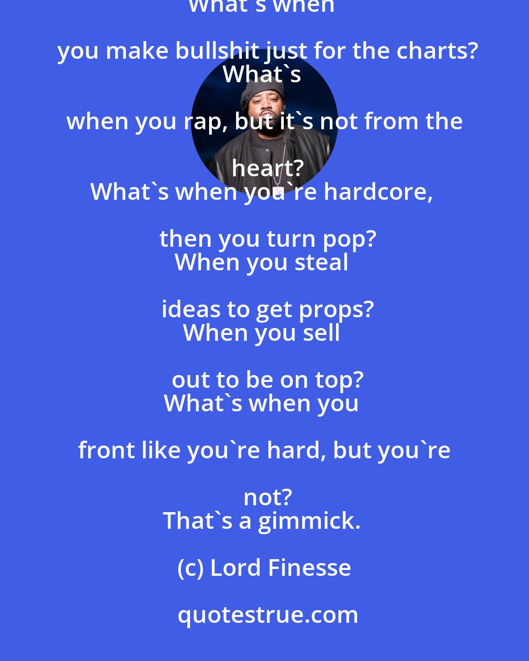 Lord Finesse: What's when you rap and don't appreciate the art?
What's when you sell out just to get a start?
What's when you make bullshit just for the charts?
What's when you rap, but it's not from the heart?
What's when you're hardcore, then you turn pop?
When you steal ideas to get props?
When you sell out to be on top?
What's when you front like you're hard, but you're not?
That's a gimmick.