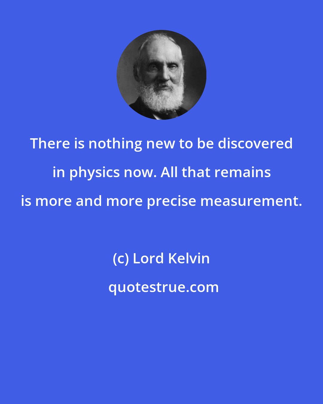 Lord Kelvin: There is nothing new to be discovered in physics now. All that remains is more and more precise measurement.