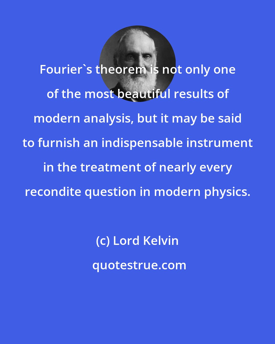 Lord Kelvin: Fourier's theorem is not only one of the most beautiful results of modern analysis, but it may be said to furnish an indispensable instrument in the treatment of nearly every recondite question in modern physics.