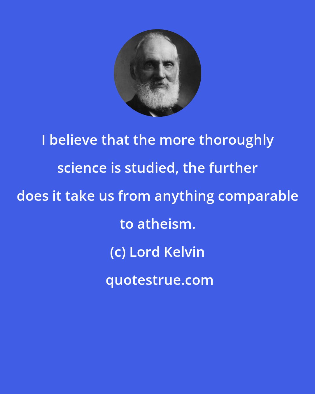 Lord Kelvin: I believe that the more thoroughly science is studied, the further does it take us from anything comparable to atheism.